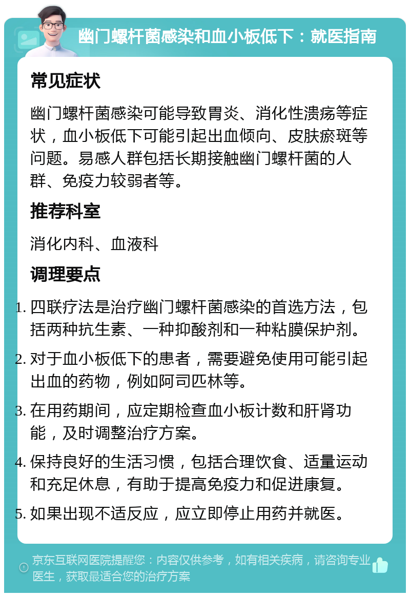 幽门螺杆菌感染和血小板低下：就医指南 常见症状 幽门螺杆菌感染可能导致胃炎、消化性溃疡等症状，血小板低下可能引起出血倾向、皮肤瘀斑等问题。易感人群包括长期接触幽门螺杆菌的人群、免疫力较弱者等。 推荐科室 消化内科、血液科 调理要点 四联疗法是治疗幽门螺杆菌感染的首选方法，包括两种抗生素、一种抑酸剂和一种粘膜保护剂。 对于血小板低下的患者，需要避免使用可能引起出血的药物，例如阿司匹林等。 在用药期间，应定期检查血小板计数和肝肾功能，及时调整治疗方案。 保持良好的生活习惯，包括合理饮食、适量运动和充足休息，有助于提高免疫力和促进康复。 如果出现不适反应，应立即停止用药并就医。