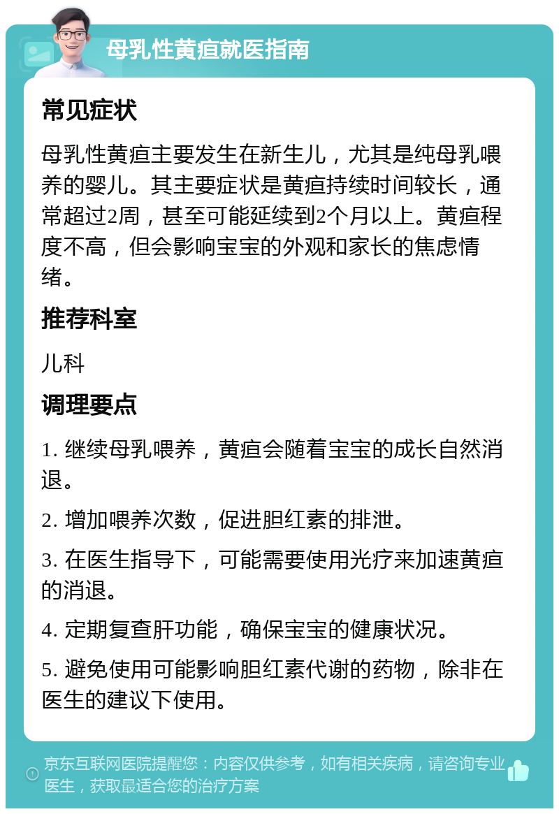 母乳性黄疸就医指南 常见症状 母乳性黄疸主要发生在新生儿，尤其是纯母乳喂养的婴儿。其主要症状是黄疸持续时间较长，通常超过2周，甚至可能延续到2个月以上。黄疸程度不高，但会影响宝宝的外观和家长的焦虑情绪。 推荐科室 儿科 调理要点 1. 继续母乳喂养，黄疸会随着宝宝的成长自然消退。 2. 增加喂养次数，促进胆红素的排泄。 3. 在医生指导下，可能需要使用光疗来加速黄疸的消退。 4. 定期复查肝功能，确保宝宝的健康状况。 5. 避免使用可能影响胆红素代谢的药物，除非在医生的建议下使用。