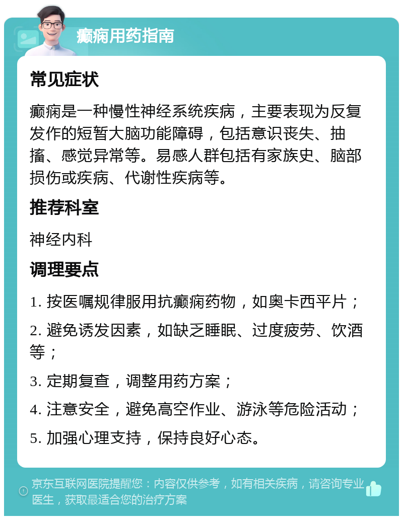 癫痫用药指南 常见症状 癫痫是一种慢性神经系统疾病，主要表现为反复发作的短暂大脑功能障碍，包括意识丧失、抽搐、感觉异常等。易感人群包括有家族史、脑部损伤或疾病、代谢性疾病等。 推荐科室 神经内科 调理要点 1. 按医嘱规律服用抗癫痫药物，如奥卡西平片； 2. 避免诱发因素，如缺乏睡眠、过度疲劳、饮酒等； 3. 定期复查，调整用药方案； 4. 注意安全，避免高空作业、游泳等危险活动； 5. 加强心理支持，保持良好心态。