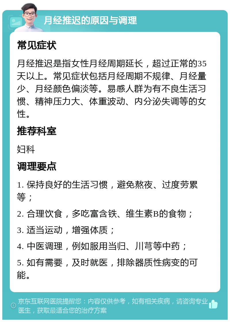 月经推迟的原因与调理 常见症状 月经推迟是指女性月经周期延长，超过正常的35天以上。常见症状包括月经周期不规律、月经量少、月经颜色偏淡等。易感人群为有不良生活习惯、精神压力大、体重波动、内分泌失调等的女性。 推荐科室 妇科 调理要点 1. 保持良好的生活习惯，避免熬夜、过度劳累等； 2. 合理饮食，多吃富含铁、维生素B的食物； 3. 适当运动，增强体质； 4. 中医调理，例如服用当归、川芎等中药； 5. 如有需要，及时就医，排除器质性病变的可能。