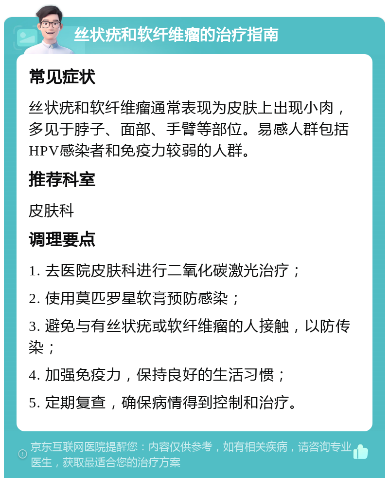 丝状疣和软纤维瘤的治疗指南 常见症状 丝状疣和软纤维瘤通常表现为皮肤上出现小肉，多见于脖子、面部、手臂等部位。易感人群包括HPV感染者和免疫力较弱的人群。 推荐科室 皮肤科 调理要点 1. 去医院皮肤科进行二氧化碳激光治疗； 2. 使用莫匹罗星软膏预防感染； 3. 避免与有丝状疣或软纤维瘤的人接触，以防传染； 4. 加强免疫力，保持良好的生活习惯； 5. 定期复查，确保病情得到控制和治疗。