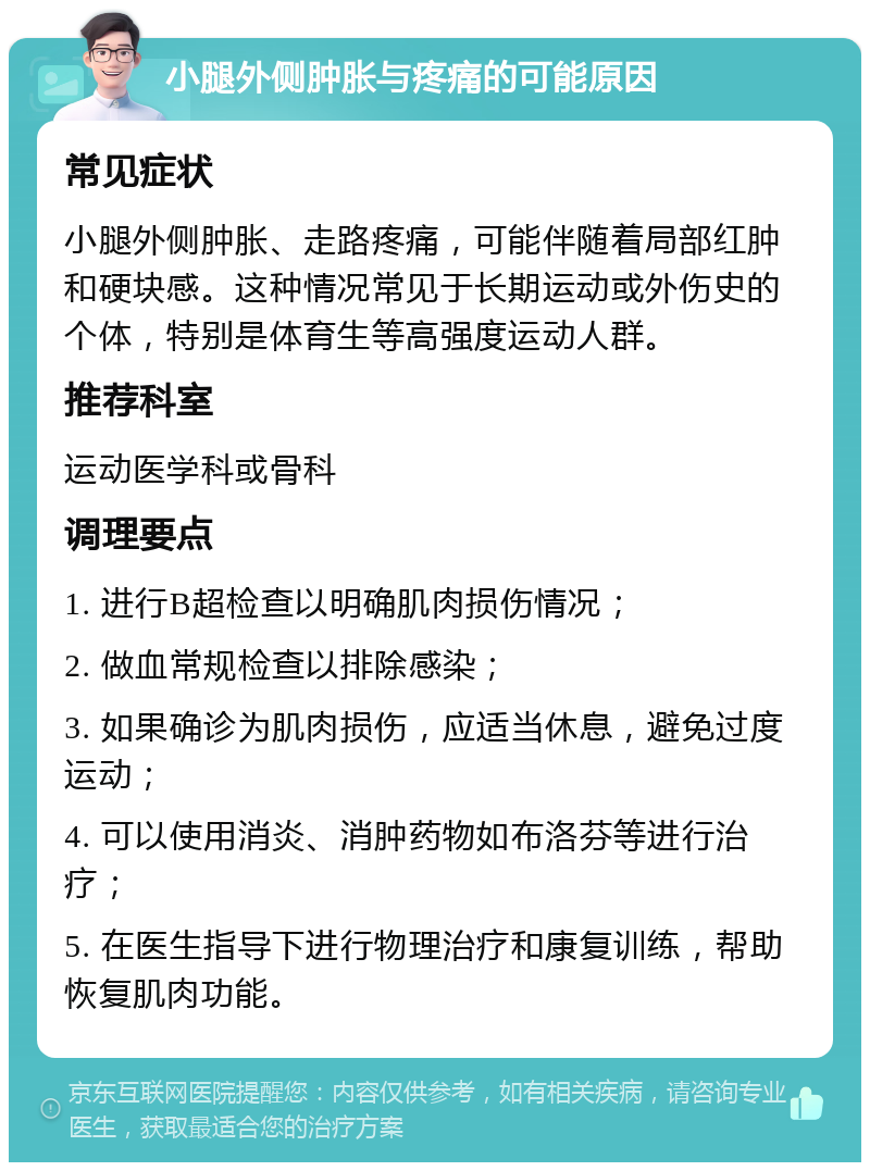 小腿外侧肿胀与疼痛的可能原因 常见症状 小腿外侧肿胀、走路疼痛，可能伴随着局部红肿和硬块感。这种情况常见于长期运动或外伤史的个体，特别是体育生等高强度运动人群。 推荐科室 运动医学科或骨科 调理要点 1. 进行B超检查以明确肌肉损伤情况； 2. 做血常规检查以排除感染； 3. 如果确诊为肌肉损伤，应适当休息，避免过度运动； 4. 可以使用消炎、消肿药物如布洛芬等进行治疗； 5. 在医生指导下进行物理治疗和康复训练，帮助恢复肌肉功能。