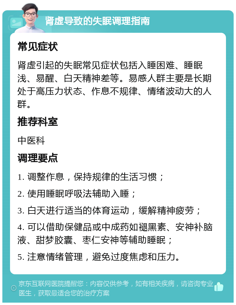 肾虚导致的失眠调理指南 常见症状 肾虚引起的失眠常见症状包括入睡困难、睡眠浅、易醒、白天精神差等。易感人群主要是长期处于高压力状态、作息不规律、情绪波动大的人群。 推荐科室 中医科 调理要点 1. 调整作息，保持规律的生活习惯； 2. 使用睡眠呼吸法辅助入睡； 3. 白天进行适当的体育运动，缓解精神疲劳； 4. 可以借助保健品或中成药如褪黑素、安神补脑液、甜梦胶囊、枣仁安神等辅助睡眠； 5. 注意情绪管理，避免过度焦虑和压力。