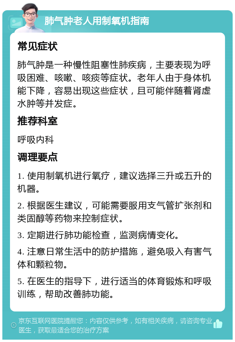 肺气肿老人用制氧机指南 常见症状 肺气肿是一种慢性阻塞性肺疾病，主要表现为呼吸困难、咳嗽、咳痰等症状。老年人由于身体机能下降，容易出现这些症状，且可能伴随着肾虚水肿等并发症。 推荐科室 呼吸内科 调理要点 1. 使用制氧机进行氧疗，建议选择三升或五升的机器。 2. 根据医生建议，可能需要服用支气管扩张剂和类固醇等药物来控制症状。 3. 定期进行肺功能检查，监测病情变化。 4. 注意日常生活中的防护措施，避免吸入有害气体和颗粒物。 5. 在医生的指导下，进行适当的体育锻炼和呼吸训练，帮助改善肺功能。