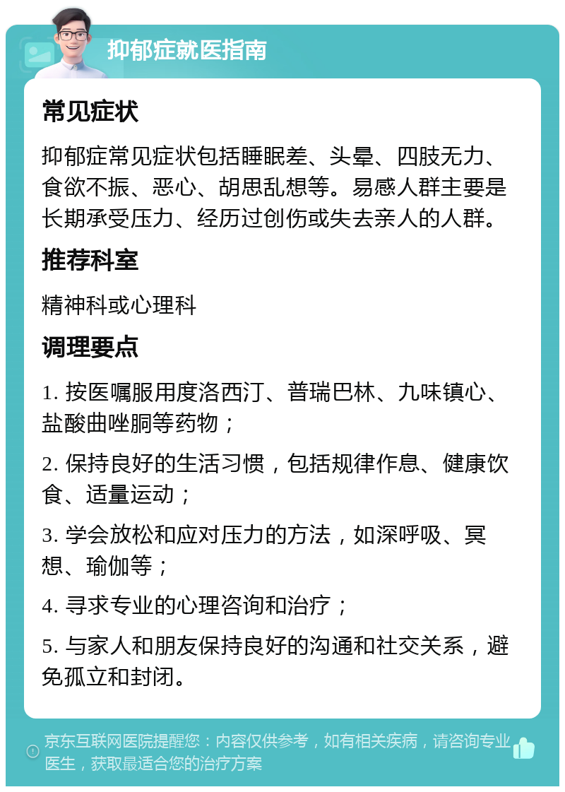 抑郁症就医指南 常见症状 抑郁症常见症状包括睡眠差、头晕、四肢无力、食欲不振、恶心、胡思乱想等。易感人群主要是长期承受压力、经历过创伤或失去亲人的人群。 推荐科室 精神科或心理科 调理要点 1. 按医嘱服用度洛西汀、普瑞巴林、九味镇心、盐酸曲唑胴等药物； 2. 保持良好的生活习惯，包括规律作息、健康饮食、适量运动； 3. 学会放松和应对压力的方法，如深呼吸、冥想、瑜伽等； 4. 寻求专业的心理咨询和治疗； 5. 与家人和朋友保持良好的沟通和社交关系，避免孤立和封闭。