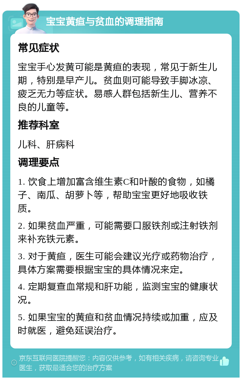 宝宝黄疸与贫血的调理指南 常见症状 宝宝手心发黄可能是黄疸的表现，常见于新生儿期，特别是早产儿。贫血则可能导致手脚冰凉、疲乏无力等症状。易感人群包括新生儿、营养不良的儿童等。 推荐科室 儿科、肝病科 调理要点 1. 饮食上增加富含维生素C和叶酸的食物，如橘子、南瓜、胡萝卜等，帮助宝宝更好地吸收铁质。 2. 如果贫血严重，可能需要口服铁剂或注射铁剂来补充铁元素。 3. 对于黄疸，医生可能会建议光疗或药物治疗，具体方案需要根据宝宝的具体情况来定。 4. 定期复查血常规和肝功能，监测宝宝的健康状况。 5. 如果宝宝的黄疸和贫血情况持续或加重，应及时就医，避免延误治疗。