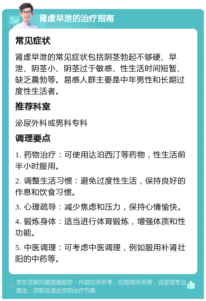 肾虚早泄的治疗指南 常见症状 肾虚早泄的常见症状包括阴茎勃起不够硬、早泄、阴茎小、阴茎过于敏感、性生活时间短暂、缺乏晨勃等。易感人群主要是中年男性和长期过度性生活者。 推荐科室 泌尿外科或男科专科 调理要点 1. 药物治疗：可使用达泊西汀等药物，性生活前半小时服用。 2. 调整生活习惯：避免过度性生活，保持良好的作息和饮食习惯。 3. 心理疏导：减少焦虑和压力，保持心情愉快。 4. 锻炼身体：适当进行体育锻炼，增强体质和性功能。 5. 中医调理：可考虑中医调理，例如服用补肾壮阳的中药等。