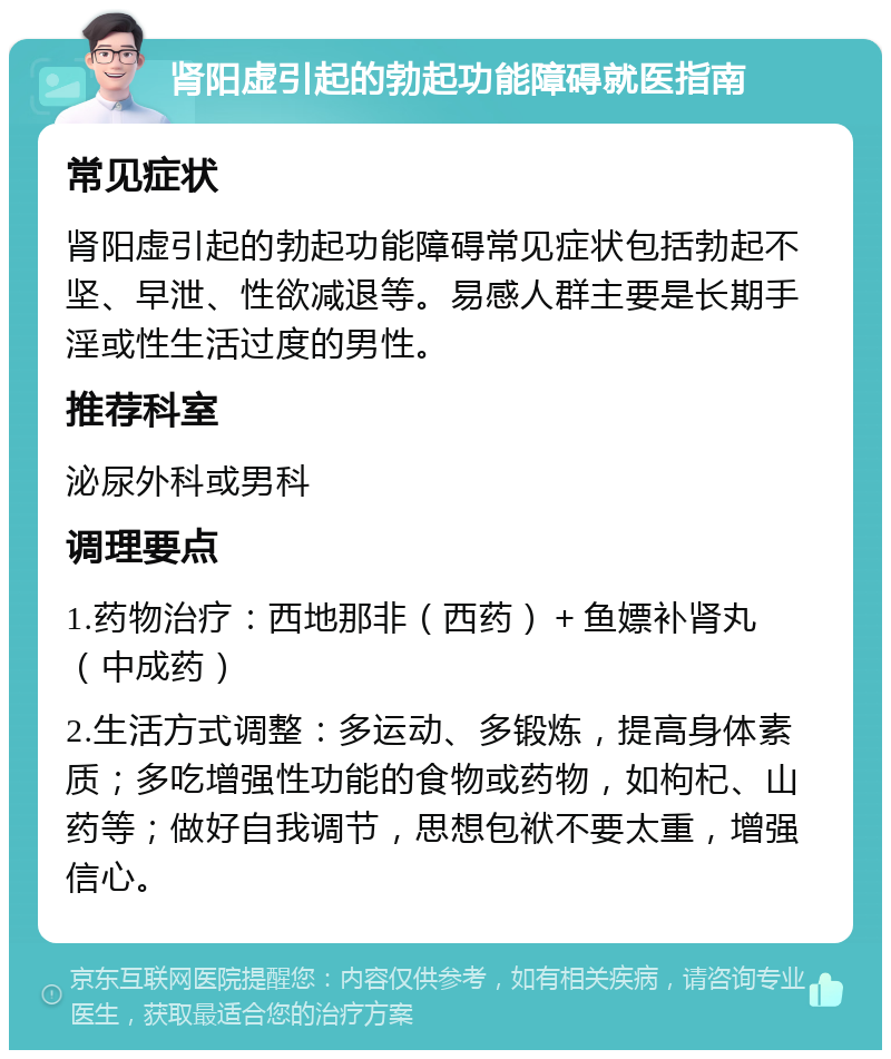 肾阳虚引起的勃起功能障碍就医指南 常见症状 肾阳虚引起的勃起功能障碍常见症状包括勃起不坚、早泄、性欲减退等。易感人群主要是长期手淫或性生活过度的男性。 推荐科室 泌尿外科或男科 调理要点 1.药物治疗：西地那非（西药）＋鱼嫖补肾丸（中成药） 2.生活方式调整：多运动、多锻炼，提高身体素质；多吃增强性功能的食物或药物，如枸杞、山药等；做好自我调节，思想包袱不要太重，增强信心。