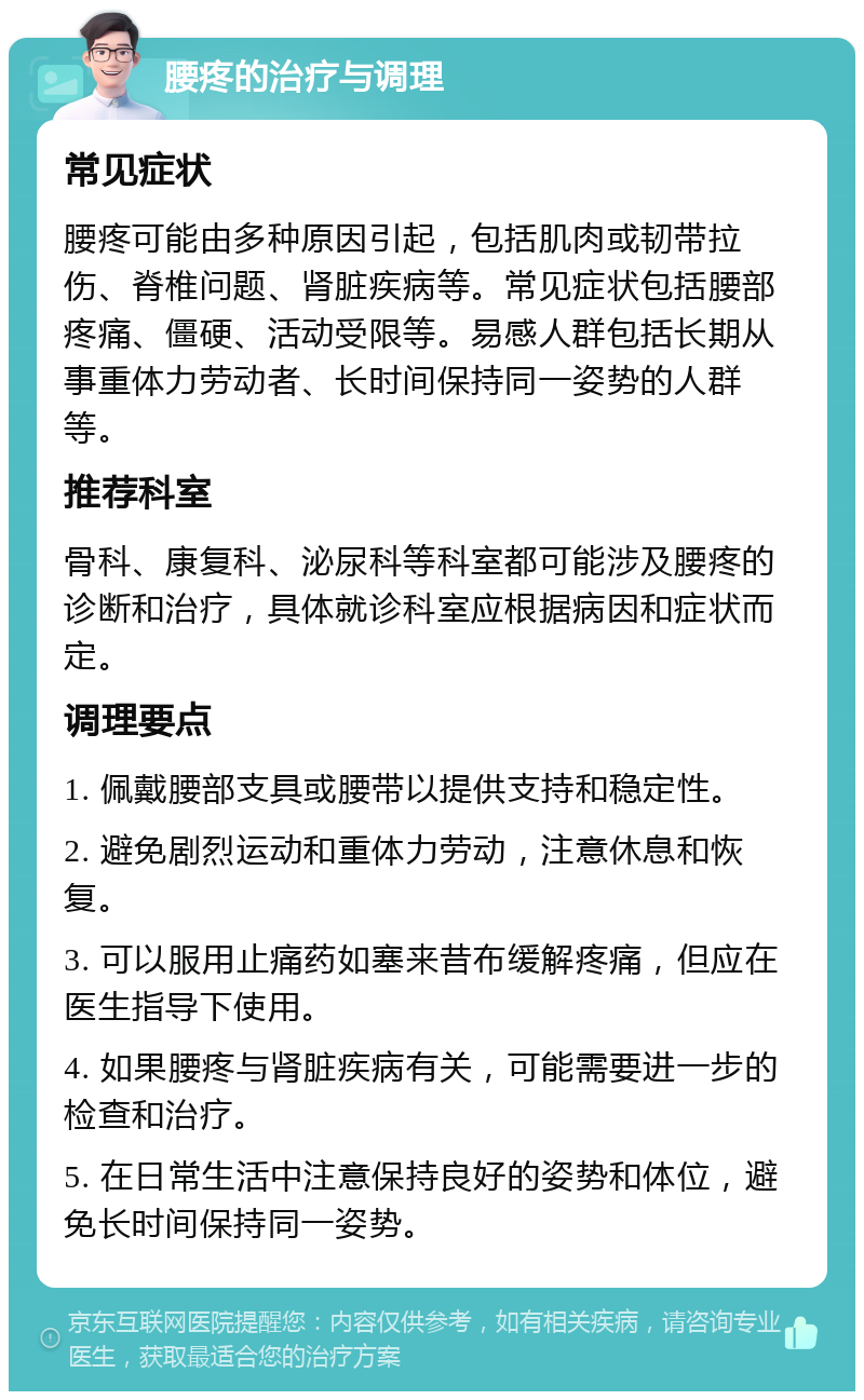 腰疼的治疗与调理 常见症状 腰疼可能由多种原因引起，包括肌肉或韧带拉伤、脊椎问题、肾脏疾病等。常见症状包括腰部疼痛、僵硬、活动受限等。易感人群包括长期从事重体力劳动者、长时间保持同一姿势的人群等。 推荐科室 骨科、康复科、泌尿科等科室都可能涉及腰疼的诊断和治疗，具体就诊科室应根据病因和症状而定。 调理要点 1. 佩戴腰部支具或腰带以提供支持和稳定性。 2. 避免剧烈运动和重体力劳动，注意休息和恢复。 3. 可以服用止痛药如塞来昔布缓解疼痛，但应在医生指导下使用。 4. 如果腰疼与肾脏疾病有关，可能需要进一步的检查和治疗。 5. 在日常生活中注意保持良好的姿势和体位，避免长时间保持同一姿势。