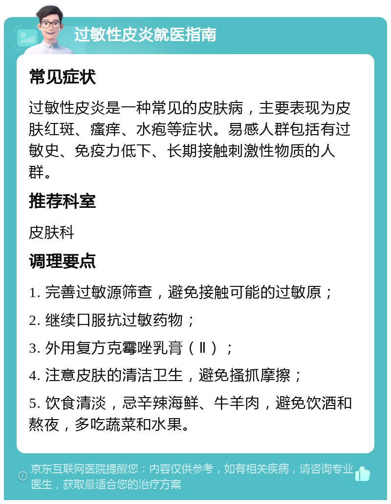 过敏性皮炎就医指南 常见症状 过敏性皮炎是一种常见的皮肤病，主要表现为皮肤红斑、瘙痒、水疱等症状。易感人群包括有过敏史、免疫力低下、长期接触刺激性物质的人群。 推荐科室 皮肤科 调理要点 1. 完善过敏源筛查，避免接触可能的过敏原； 2. 继续口服抗过敏药物； 3. 外用复方克霉唑乳膏（Ⅱ）； 4. 注意皮肤的清洁卫生，避免搔抓摩擦； 5. 饮食清淡，忌辛辣海鲜、牛羊肉，避免饮酒和熬夜，多吃蔬菜和水果。