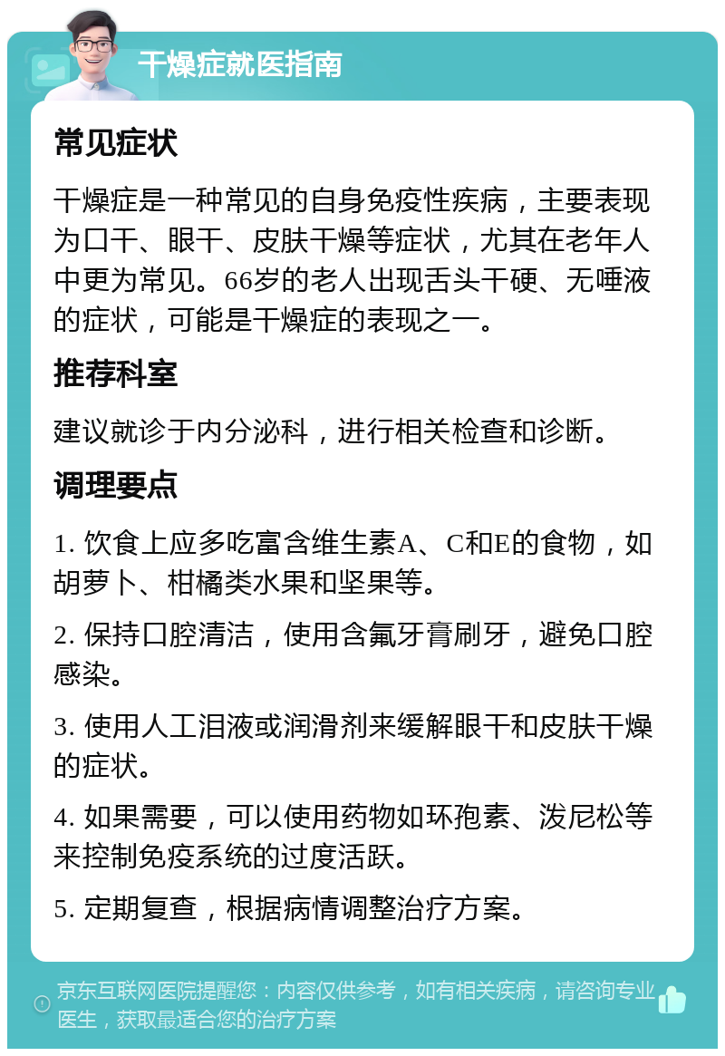 干燥症就医指南 常见症状 干燥症是一种常见的自身免疫性疾病，主要表现为口干、眼干、皮肤干燥等症状，尤其在老年人中更为常见。66岁的老人出现舌头干硬、无唾液的症状，可能是干燥症的表现之一。 推荐科室 建议就诊于内分泌科，进行相关检查和诊断。 调理要点 1. 饮食上应多吃富含维生素A、C和E的食物，如胡萝卜、柑橘类水果和坚果等。 2. 保持口腔清洁，使用含氟牙膏刷牙，避免口腔感染。 3. 使用人工泪液或润滑剂来缓解眼干和皮肤干燥的症状。 4. 如果需要，可以使用药物如环孢素、泼尼松等来控制免疫系统的过度活跃。 5. 定期复查，根据病情调整治疗方案。