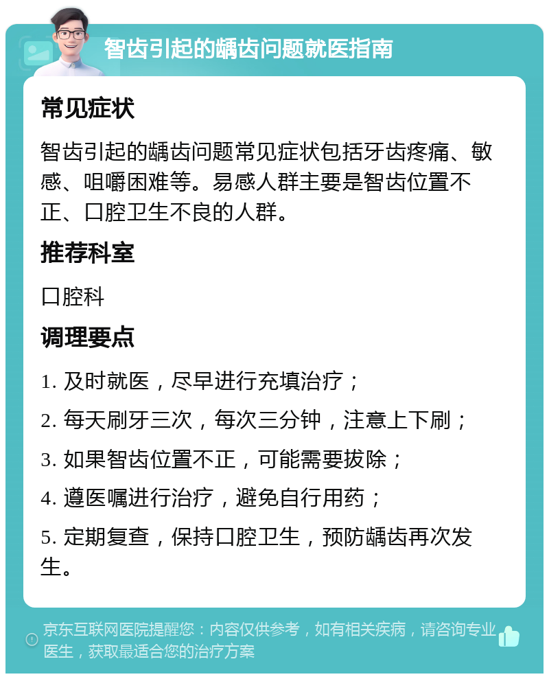 智齿引起的龋齿问题就医指南 常见症状 智齿引起的龋齿问题常见症状包括牙齿疼痛、敏感、咀嚼困难等。易感人群主要是智齿位置不正、口腔卫生不良的人群。 推荐科室 口腔科 调理要点 1. 及时就医，尽早进行充填治疗； 2. 每天刷牙三次，每次三分钟，注意上下刷； 3. 如果智齿位置不正，可能需要拔除； 4. 遵医嘱进行治疗，避免自行用药； 5. 定期复查，保持口腔卫生，预防龋齿再次发生。