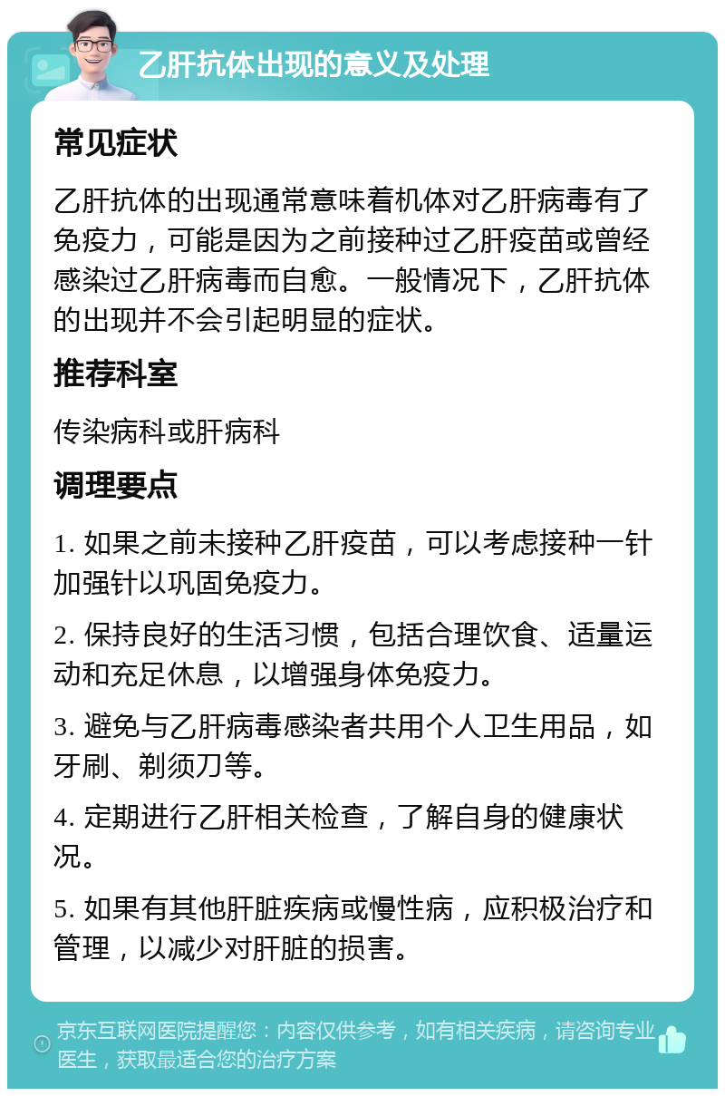 乙肝抗体出现的意义及处理 常见症状 乙肝抗体的出现通常意味着机体对乙肝病毒有了免疫力，可能是因为之前接种过乙肝疫苗或曾经感染过乙肝病毒而自愈。一般情况下，乙肝抗体的出现并不会引起明显的症状。 推荐科室 传染病科或肝病科 调理要点 1. 如果之前未接种乙肝疫苗，可以考虑接种一针加强针以巩固免疫力。 2. 保持良好的生活习惯，包括合理饮食、适量运动和充足休息，以增强身体免疫力。 3. 避免与乙肝病毒感染者共用个人卫生用品，如牙刷、剃须刀等。 4. 定期进行乙肝相关检查，了解自身的健康状况。 5. 如果有其他肝脏疾病或慢性病，应积极治疗和管理，以减少对肝脏的损害。