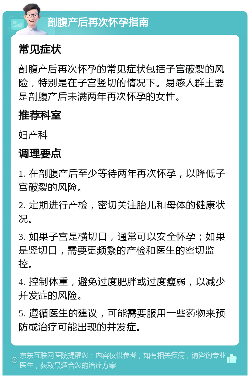 剖腹产后再次怀孕指南 常见症状 剖腹产后再次怀孕的常见症状包括子宫破裂的风险，特别是在子宫竖切的情况下。易感人群主要是剖腹产后未满两年再次怀孕的女性。 推荐科室 妇产科 调理要点 1. 在剖腹产后至少等待两年再次怀孕，以降低子宫破裂的风险。 2. 定期进行产检，密切关注胎儿和母体的健康状况。 3. 如果子宫是横切口，通常可以安全怀孕；如果是竖切口，需要更频繁的产检和医生的密切监控。 4. 控制体重，避免过度肥胖或过度瘦弱，以减少并发症的风险。 5. 遵循医生的建议，可能需要服用一些药物来预防或治疗可能出现的并发症。