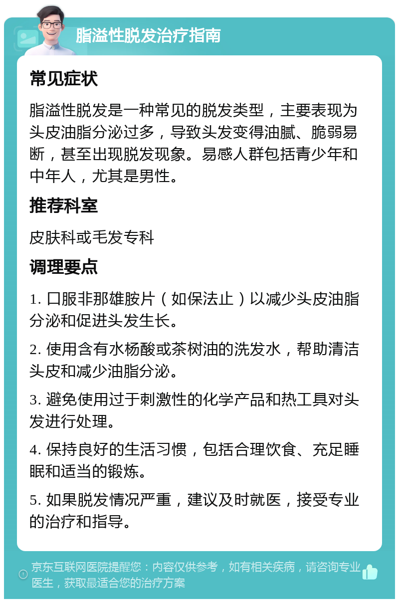 脂溢性脱发治疗指南 常见症状 脂溢性脱发是一种常见的脱发类型，主要表现为头皮油脂分泌过多，导致头发变得油腻、脆弱易断，甚至出现脱发现象。易感人群包括青少年和中年人，尤其是男性。 推荐科室 皮肤科或毛发专科 调理要点 1. 口服非那雄胺片（如保法止）以减少头皮油脂分泌和促进头发生长。 2. 使用含有水杨酸或茶树油的洗发水，帮助清洁头皮和减少油脂分泌。 3. 避免使用过于刺激性的化学产品和热工具对头发进行处理。 4. 保持良好的生活习惯，包括合理饮食、充足睡眠和适当的锻炼。 5. 如果脱发情况严重，建议及时就医，接受专业的治疗和指导。