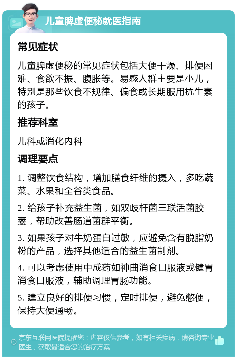 儿童脾虚便秘就医指南 常见症状 儿童脾虚便秘的常见症状包括大便干燥、排便困难、食欲不振、腹胀等。易感人群主要是小儿，特别是那些饮食不规律、偏食或长期服用抗生素的孩子。 推荐科室 儿科或消化内科 调理要点 1. 调整饮食结构，增加膳食纤维的摄入，多吃蔬菜、水果和全谷类食品。 2. 给孩子补充益生菌，如双歧杆菌三联活菌胶囊，帮助改善肠道菌群平衡。 3. 如果孩子对牛奶蛋白过敏，应避免含有脱脂奶粉的产品，选择其他适合的益生菌制剂。 4. 可以考虑使用中成药如神曲消食口服液或健胃消食口服液，辅助调理胃肠功能。 5. 建立良好的排便习惯，定时排便，避免憋便，保持大便通畅。