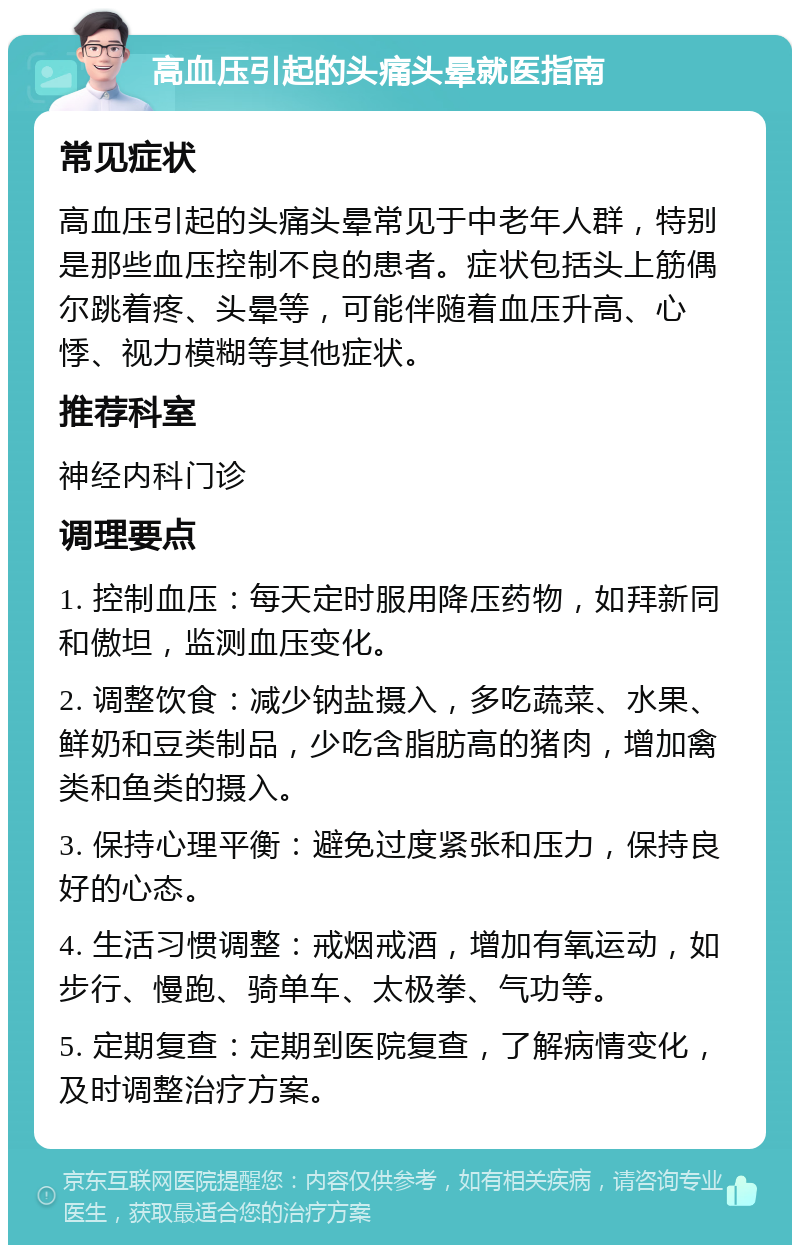 高血压引起的头痛头晕就医指南 常见症状 高血压引起的头痛头晕常见于中老年人群，特别是那些血压控制不良的患者。症状包括头上筋偶尔跳着疼、头晕等，可能伴随着血压升高、心悸、视力模糊等其他症状。 推荐科室 神经内科门诊 调理要点 1. 控制血压：每天定时服用降压药物，如拜新同和傲坦，监测血压变化。 2. 调整饮食：减少钠盐摄入，多吃蔬菜、水果、鲜奶和豆类制品，少吃含脂肪高的猪肉，增加禽类和鱼类的摄入。 3. 保持心理平衡：避免过度紧张和压力，保持良好的心态。 4. 生活习惯调整：戒烟戒酒，增加有氧运动，如步行、慢跑、骑单车、太极拳、气功等。 5. 定期复查：定期到医院复查，了解病情变化，及时调整治疗方案。