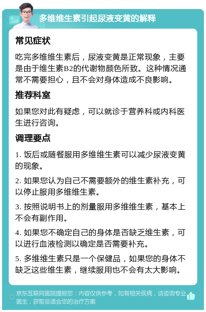 多维维生素引起尿液变黄的解释 常见症状 吃完多维维生素后，尿液变黄是正常现象，主要是由于维生素B2的代谢物颜色所致。这种情况通常不需要担心，且不会对身体造成不良影响。 推荐科室 如果您对此有疑虑，可以就诊于营养科或内科医生进行咨询。 调理要点 1. 饭后或随餐服用多维维生素可以减少尿液变黄的现象。 2. 如果您认为自己不需要额外的维生素补充，可以停止服用多维维生素。 3. 按照说明书上的剂量服用多维维生素，基本上不会有副作用。 4. 如果您不确定自己的身体是否缺乏维生素，可以进行血液检测以确定是否需要补充。 5. 多维维生素只是一个保健品，如果您的身体不缺乏这些维生素，继续服用也不会有太大影响。