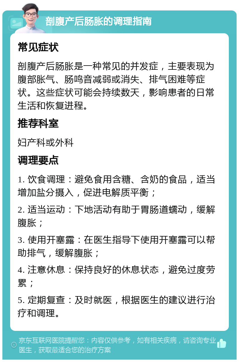 剖腹产后肠胀的调理指南 常见症状 剖腹产后肠胀是一种常见的并发症，主要表现为腹部胀气、肠鸣音减弱或消失、排气困难等症状。这些症状可能会持续数天，影响患者的日常生活和恢复进程。 推荐科室 妇产科或外科 调理要点 1. 饮食调理：避免食用含糖、含奶的食品，适当增加盐分摄入，促进电解质平衡； 2. 适当运动：下地活动有助于胃肠道蠕动，缓解腹胀； 3. 使用开塞露：在医生指导下使用开塞露可以帮助排气，缓解腹胀； 4. 注意休息：保持良好的休息状态，避免过度劳累； 5. 定期复查：及时就医，根据医生的建议进行治疗和调理。