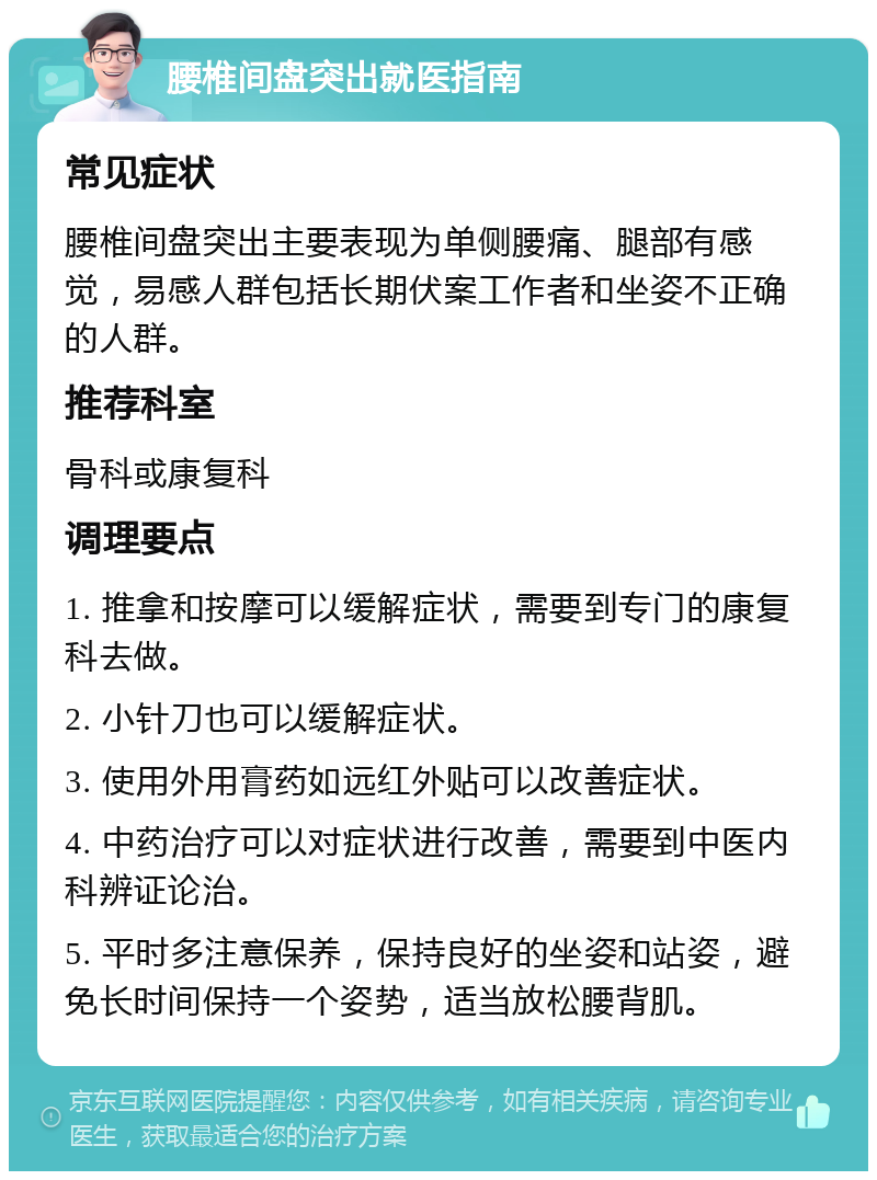 腰椎间盘突出就医指南 常见症状 腰椎间盘突出主要表现为单侧腰痛、腿部有感觉，易感人群包括长期伏案工作者和坐姿不正确的人群。 推荐科室 骨科或康复科 调理要点 1. 推拿和按摩可以缓解症状，需要到专门的康复科去做。 2. 小针刀也可以缓解症状。 3. 使用外用膏药如远红外贴可以改善症状。 4. 中药治疗可以对症状进行改善，需要到中医内科辨证论治。 5. 平时多注意保养，保持良好的坐姿和站姿，避免长时间保持一个姿势，适当放松腰背肌。