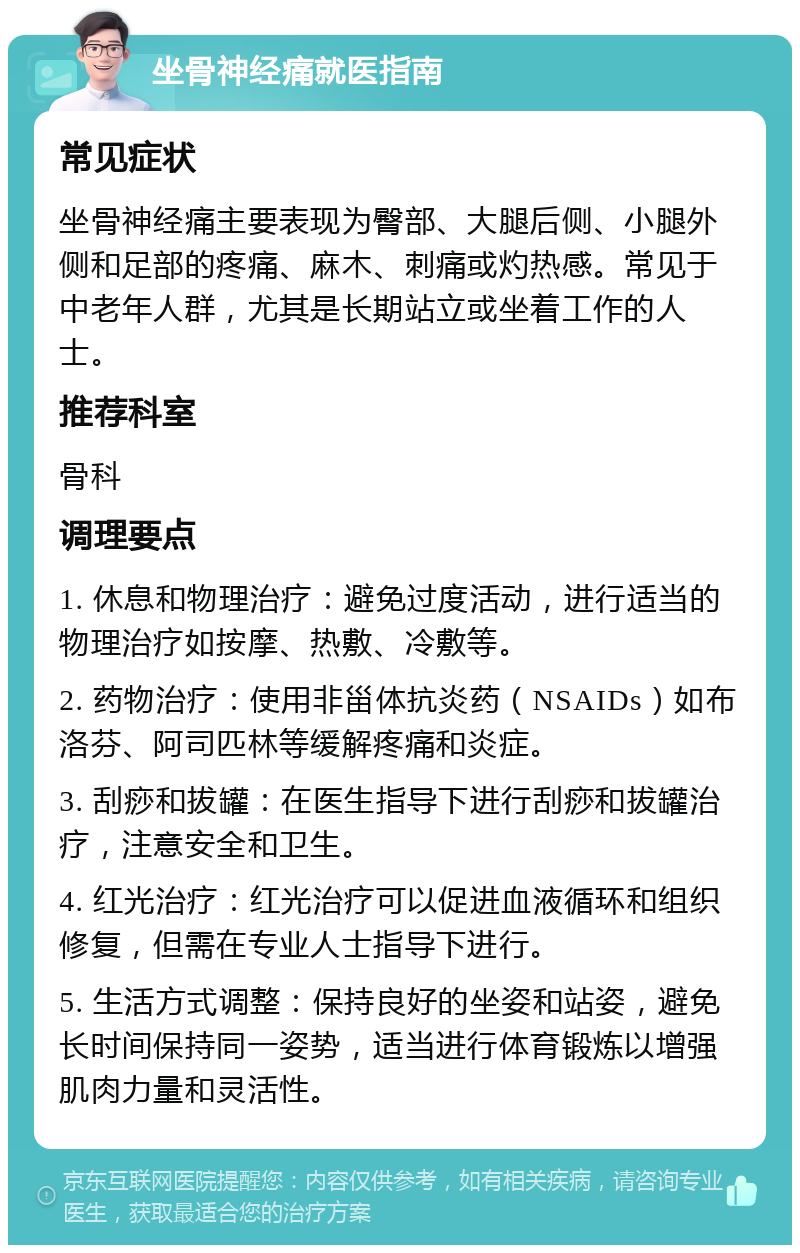 坐骨神经痛就医指南 常见症状 坐骨神经痛主要表现为臀部、大腿后侧、小腿外侧和足部的疼痛、麻木、刺痛或灼热感。常见于中老年人群，尤其是长期站立或坐着工作的人士。 推荐科室 骨科 调理要点 1. 休息和物理治疗：避免过度活动，进行适当的物理治疗如按摩、热敷、冷敷等。 2. 药物治疗：使用非甾体抗炎药（NSAIDs）如布洛芬、阿司匹林等缓解疼痛和炎症。 3. 刮痧和拔罐：在医生指导下进行刮痧和拔罐治疗，注意安全和卫生。 4. 红光治疗：红光治疗可以促进血液循环和组织修复，但需在专业人士指导下进行。 5. 生活方式调整：保持良好的坐姿和站姿，避免长时间保持同一姿势，适当进行体育锻炼以增强肌肉力量和灵活性。