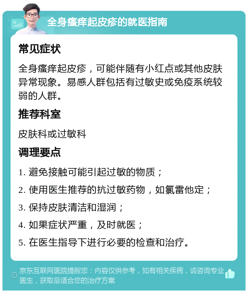 全身瘙痒起皮疹的就医指南 常见症状 全身瘙痒起皮疹，可能伴随有小红点或其他皮肤异常现象。易感人群包括有过敏史或免疫系统较弱的人群。 推荐科室 皮肤科或过敏科 调理要点 1. 避免接触可能引起过敏的物质； 2. 使用医生推荐的抗过敏药物，如氯雷他定； 3. 保持皮肤清洁和湿润； 4. 如果症状严重，及时就医； 5. 在医生指导下进行必要的检查和治疗。