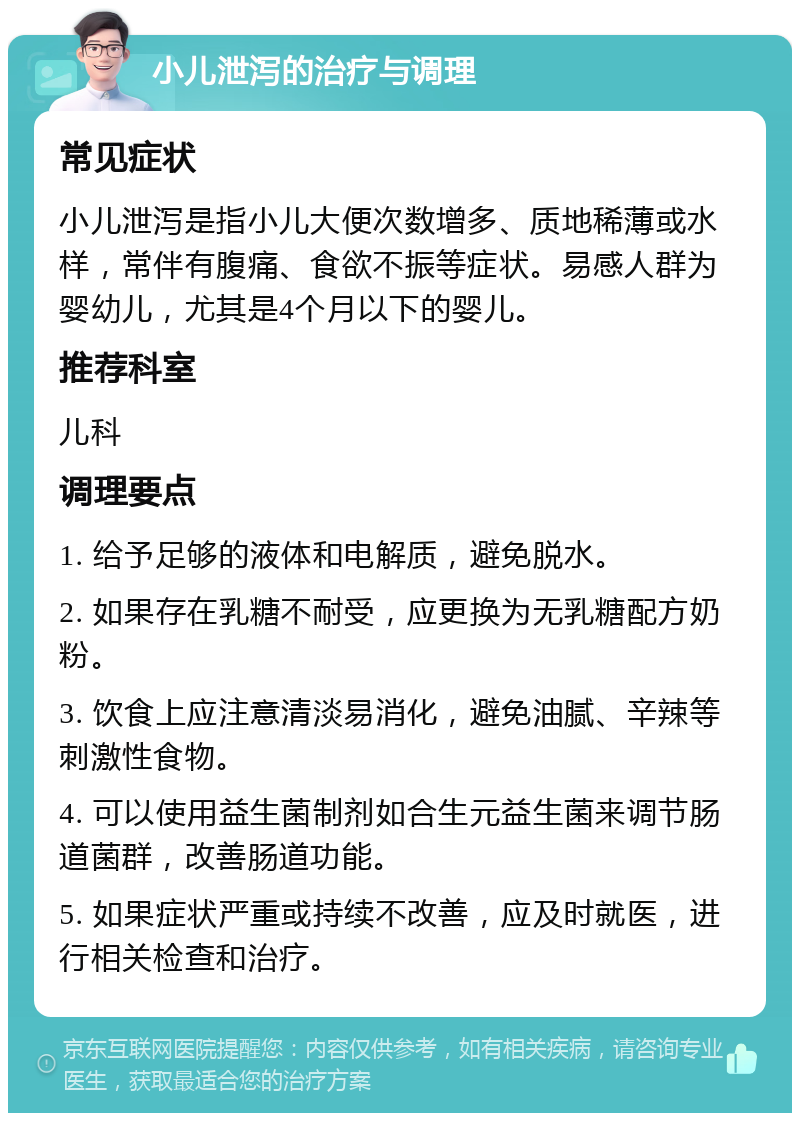 小儿泄泻的治疗与调理 常见症状 小儿泄泻是指小儿大便次数增多、质地稀薄或水样，常伴有腹痛、食欲不振等症状。易感人群为婴幼儿，尤其是4个月以下的婴儿。 推荐科室 儿科 调理要点 1. 给予足够的液体和电解质，避免脱水。 2. 如果存在乳糖不耐受，应更换为无乳糖配方奶粉。 3. 饮食上应注意清淡易消化，避免油腻、辛辣等刺激性食物。 4. 可以使用益生菌制剂如合生元益生菌来调节肠道菌群，改善肠道功能。 5. 如果症状严重或持续不改善，应及时就医，进行相关检查和治疗。