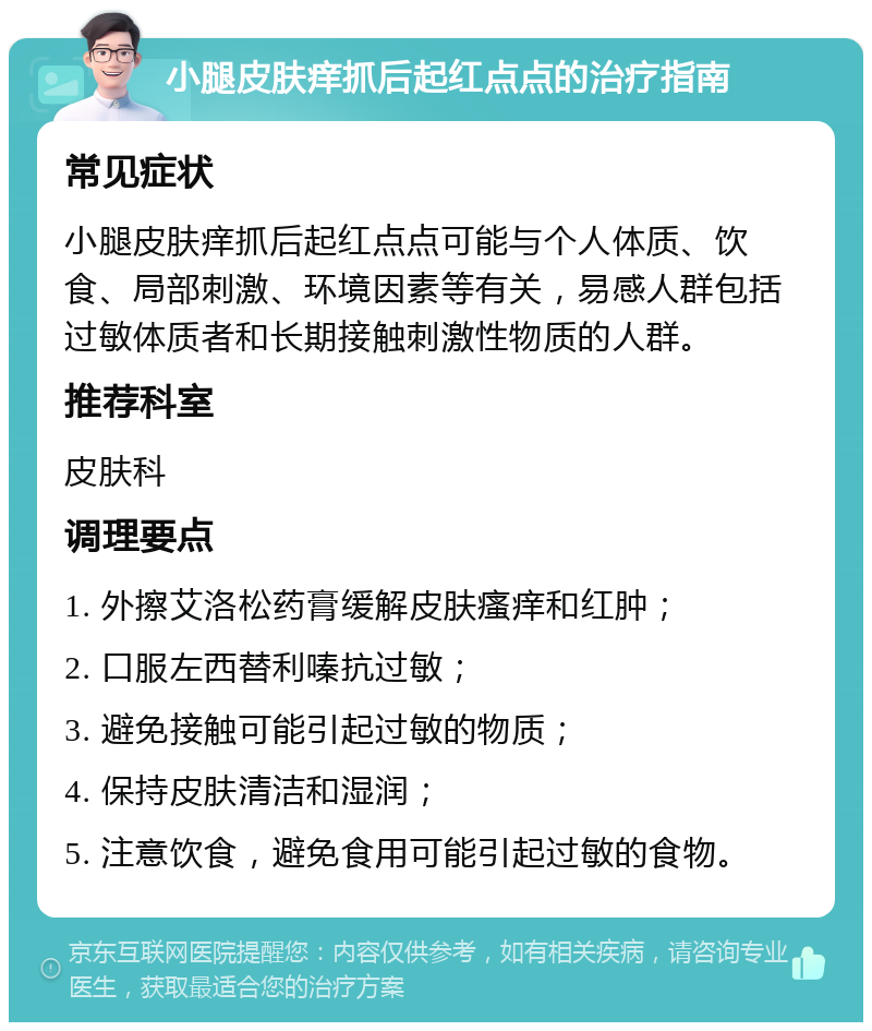 小腿皮肤痒抓后起红点点的治疗指南 常见症状 小腿皮肤痒抓后起红点点可能与个人体质、饮食、局部刺激、环境因素等有关，易感人群包括过敏体质者和长期接触刺激性物质的人群。 推荐科室 皮肤科 调理要点 1. 外擦艾洛松药膏缓解皮肤瘙痒和红肿； 2. 口服左西替利嗪抗过敏； 3. 避免接触可能引起过敏的物质； 4. 保持皮肤清洁和湿润； 5. 注意饮食，避免食用可能引起过敏的食物。