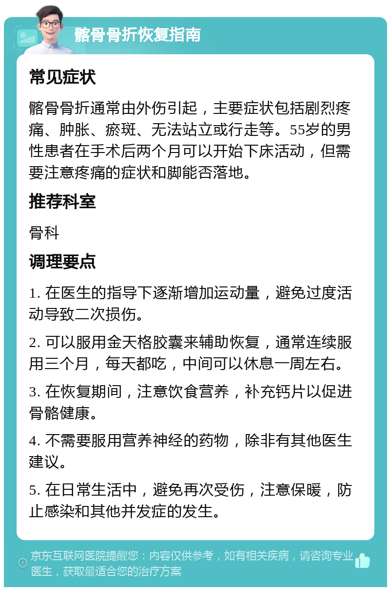 髂骨骨折恢复指南 常见症状 髂骨骨折通常由外伤引起，主要症状包括剧烈疼痛、肿胀、瘀斑、无法站立或行走等。55岁的男性患者在手术后两个月可以开始下床活动，但需要注意疼痛的症状和脚能否落地。 推荐科室 骨科 调理要点 1. 在医生的指导下逐渐增加运动量，避免过度活动导致二次损伤。 2. 可以服用金天格胶囊来辅助恢复，通常连续服用三个月，每天都吃，中间可以休息一周左右。 3. 在恢复期间，注意饮食营养，补充钙片以促进骨骼健康。 4. 不需要服用营养神经的药物，除非有其他医生建议。 5. 在日常生活中，避免再次受伤，注意保暖，防止感染和其他并发症的发生。