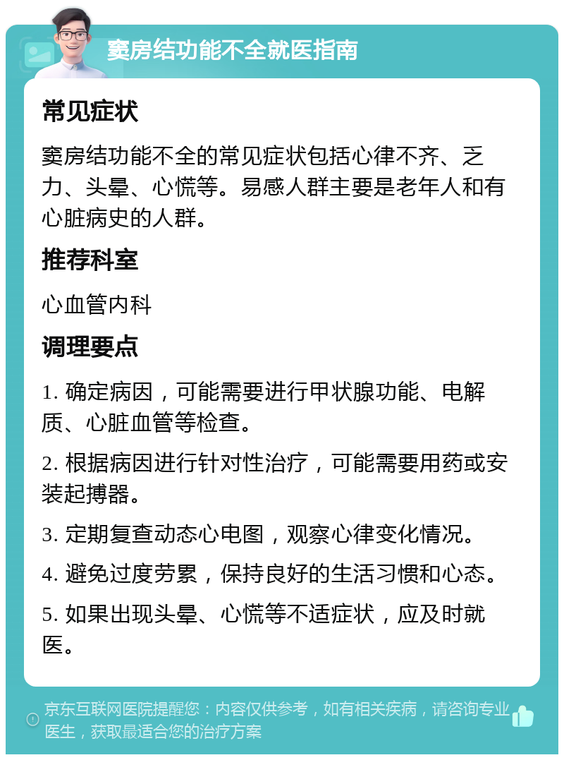 窦房结功能不全就医指南 常见症状 窦房结功能不全的常见症状包括心律不齐、乏力、头晕、心慌等。易感人群主要是老年人和有心脏病史的人群。 推荐科室 心血管内科 调理要点 1. 确定病因，可能需要进行甲状腺功能、电解质、心脏血管等检查。 2. 根据病因进行针对性治疗，可能需要用药或安装起搏器。 3. 定期复查动态心电图，观察心律变化情况。 4. 避免过度劳累，保持良好的生活习惯和心态。 5. 如果出现头晕、心慌等不适症状，应及时就医。