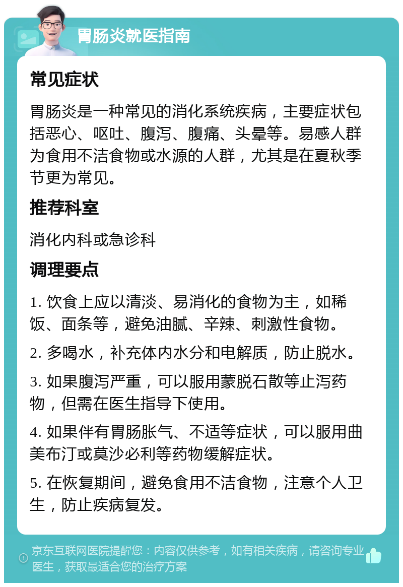 胃肠炎就医指南 常见症状 胃肠炎是一种常见的消化系统疾病，主要症状包括恶心、呕吐、腹泻、腹痛、头晕等。易感人群为食用不洁食物或水源的人群，尤其是在夏秋季节更为常见。 推荐科室 消化内科或急诊科 调理要点 1. 饮食上应以清淡、易消化的食物为主，如稀饭、面条等，避免油腻、辛辣、刺激性食物。 2. 多喝水，补充体内水分和电解质，防止脱水。 3. 如果腹泻严重，可以服用蒙脱石散等止泻药物，但需在医生指导下使用。 4. 如果伴有胃肠胀气、不适等症状，可以服用曲美布汀或莫沙必利等药物缓解症状。 5. 在恢复期间，避免食用不洁食物，注意个人卫生，防止疾病复发。