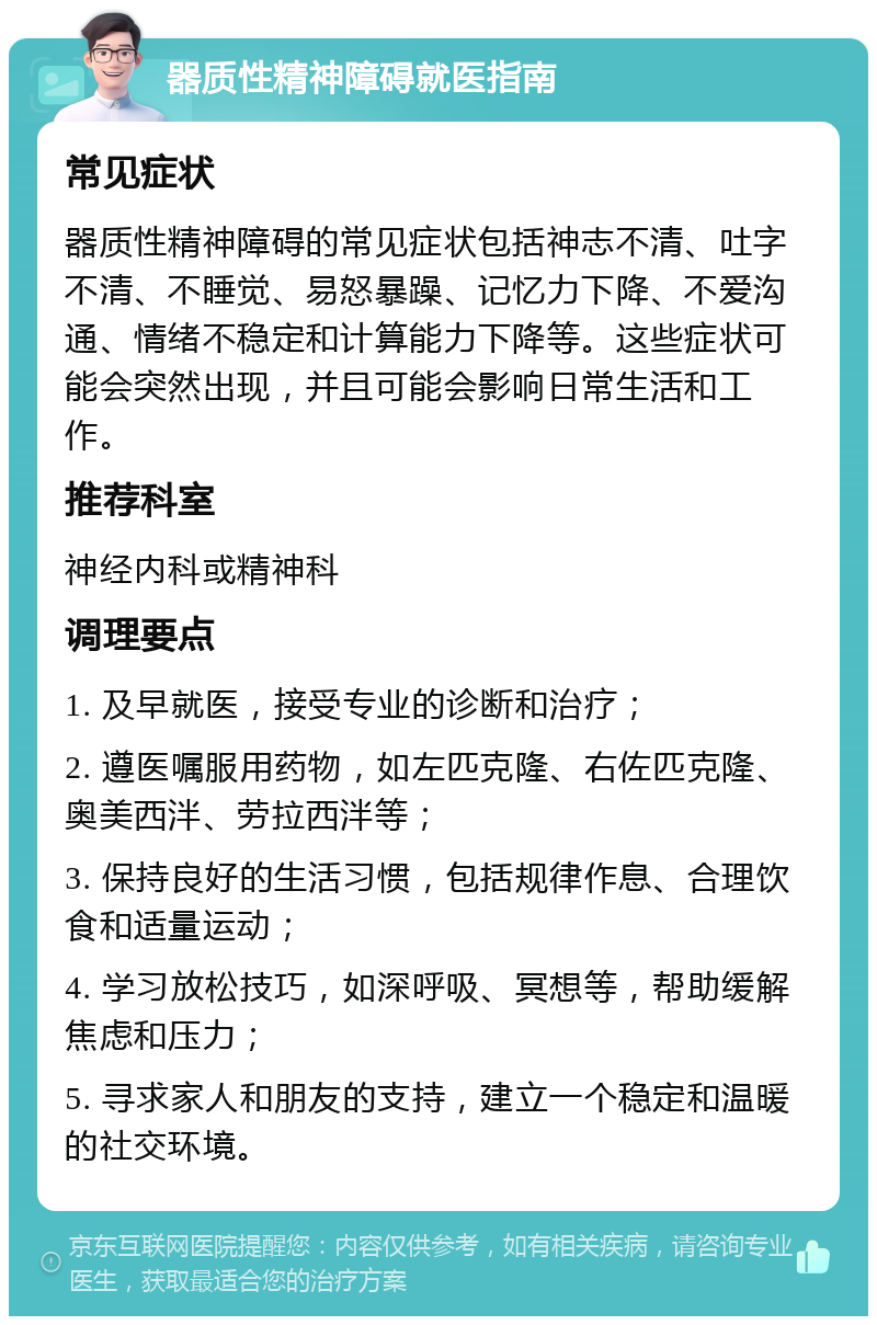 器质性精神障碍就医指南 常见症状 器质性精神障碍的常见症状包括神志不清、吐字不清、不睡觉、易怒暴躁、记忆力下降、不爱沟通、情绪不稳定和计算能力下降等。这些症状可能会突然出现，并且可能会影响日常生活和工作。 推荐科室 神经内科或精神科 调理要点 1. 及早就医，接受专业的诊断和治疗； 2. 遵医嘱服用药物，如左匹克隆、右佐匹克隆、奥美西泮、劳拉西泮等； 3. 保持良好的生活习惯，包括规律作息、合理饮食和适量运动； 4. 学习放松技巧，如深呼吸、冥想等，帮助缓解焦虑和压力； 5. 寻求家人和朋友的支持，建立一个稳定和温暖的社交环境。