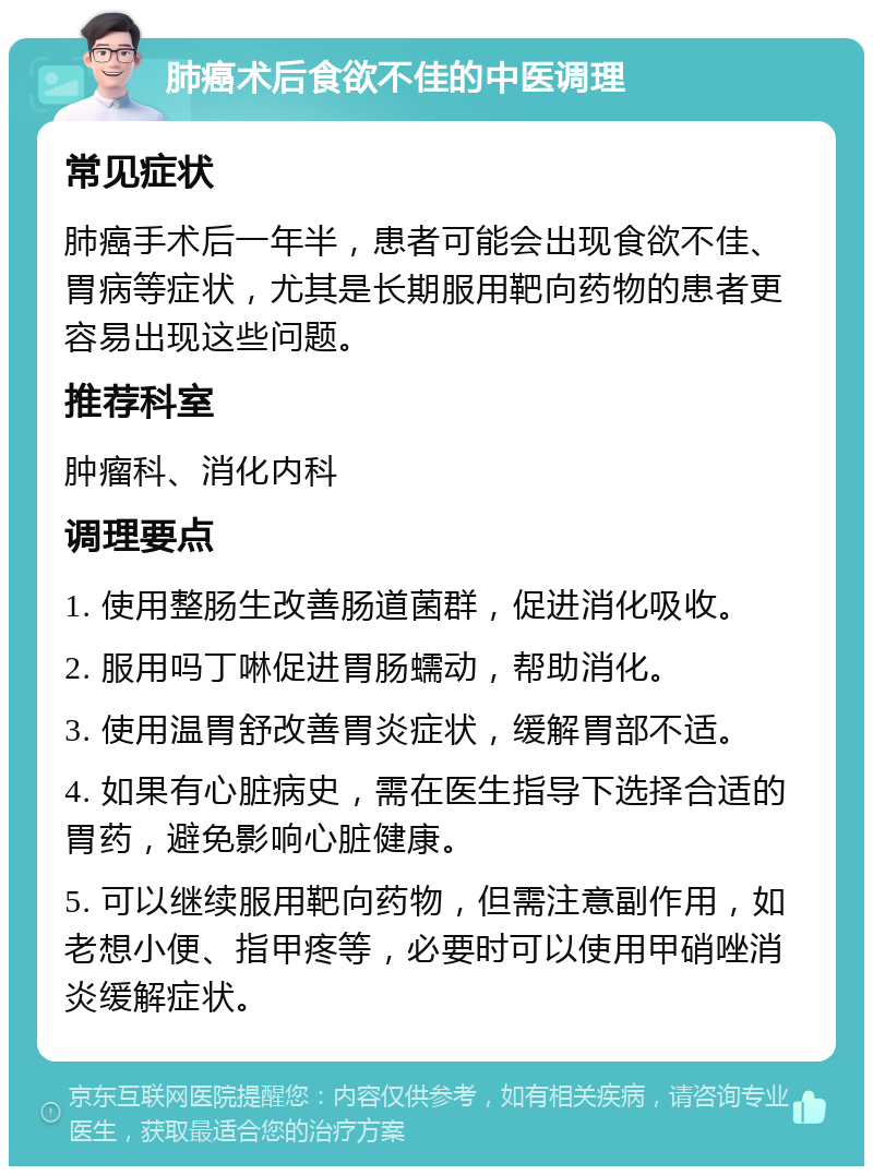 肺癌术后食欲不佳的中医调理 常见症状 肺癌手术后一年半，患者可能会出现食欲不佳、胃病等症状，尤其是长期服用靶向药物的患者更容易出现这些问题。 推荐科室 肿瘤科、消化内科 调理要点 1. 使用整肠生改善肠道菌群，促进消化吸收。 2. 服用吗丁啉促进胃肠蠕动，帮助消化。 3. 使用温胃舒改善胃炎症状，缓解胃部不适。 4. 如果有心脏病史，需在医生指导下选择合适的胃药，避免影响心脏健康。 5. 可以继续服用靶向药物，但需注意副作用，如老想小便、指甲疼等，必要时可以使用甲硝唑消炎缓解症状。