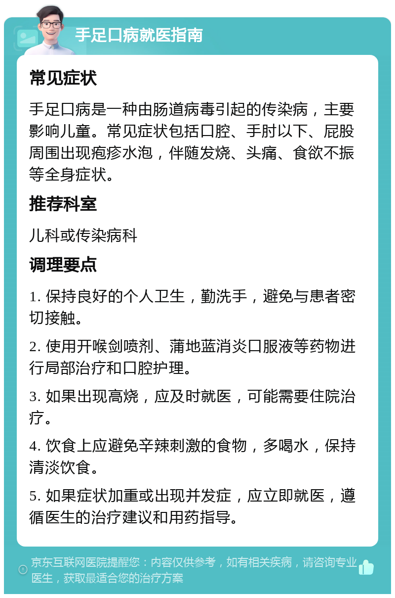 手足口病就医指南 常见症状 手足口病是一种由肠道病毒引起的传染病，主要影响儿童。常见症状包括口腔、手肘以下、屁股周围出现疱疹水泡，伴随发烧、头痛、食欲不振等全身症状。 推荐科室 儿科或传染病科 调理要点 1. 保持良好的个人卫生，勤洗手，避免与患者密切接触。 2. 使用开喉剑喷剂、蒲地蓝消炎口服液等药物进行局部治疗和口腔护理。 3. 如果出现高烧，应及时就医，可能需要住院治疗。 4. 饮食上应避免辛辣刺激的食物，多喝水，保持清淡饮食。 5. 如果症状加重或出现并发症，应立即就医，遵循医生的治疗建议和用药指导。