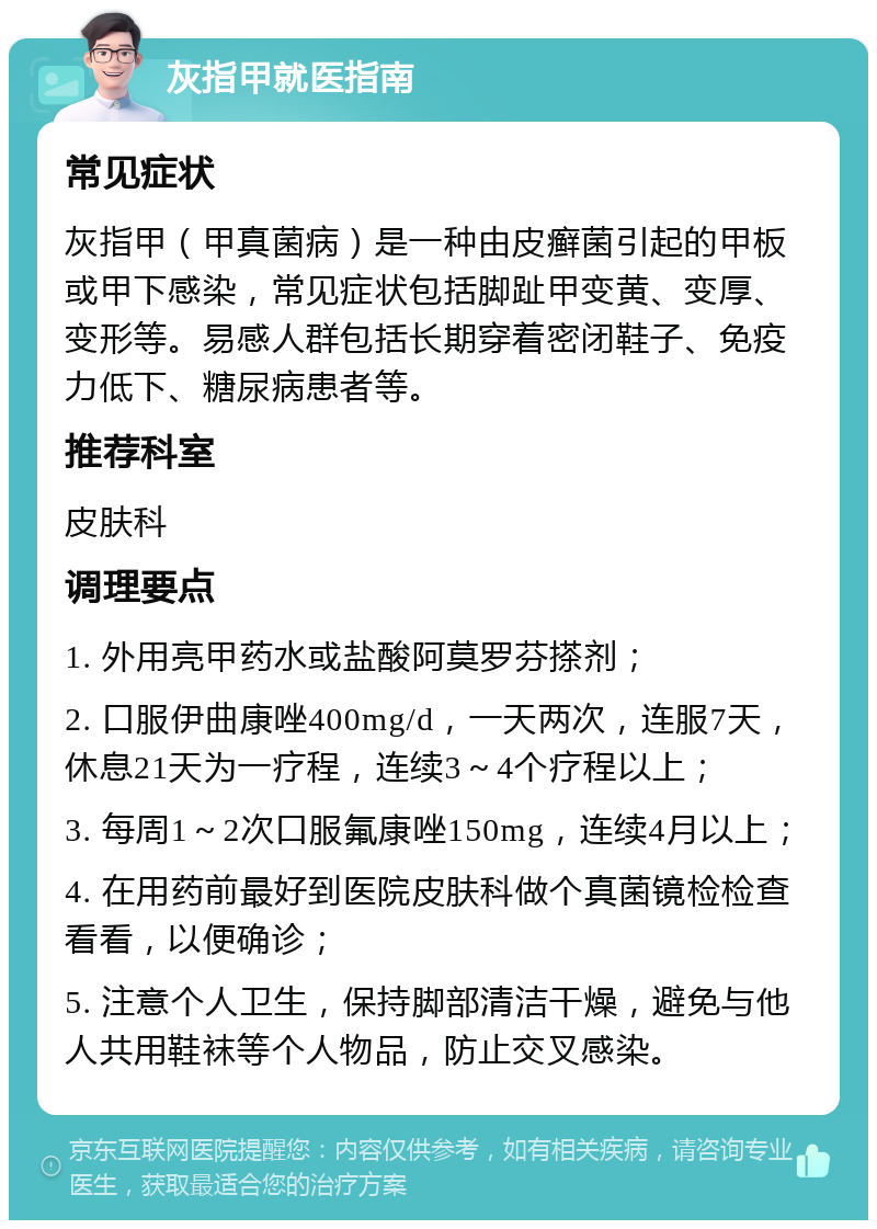 灰指甲就医指南 常见症状 灰指甲（甲真菌病）是一种由皮癣菌引起的甲板或甲下感染，常见症状包括脚趾甲变黄、变厚、变形等。易感人群包括长期穿着密闭鞋子、免疫力低下、糖尿病患者等。 推荐科室 皮肤科 调理要点 1. 外用亮甲药水或盐酸阿莫罗芬搽剂； 2. 口服伊曲康唑400mg/d，一天两次，连服7天，休息21天为一疗程，连续3～4个疗程以上； 3. 每周1～2次口服氟康唑150mg，连续4月以上； 4. 在用药前最好到医院皮肤科做个真菌镜检检查看看，以便确诊； 5. 注意个人卫生，保持脚部清洁干燥，避免与他人共用鞋袜等个人物品，防止交叉感染。