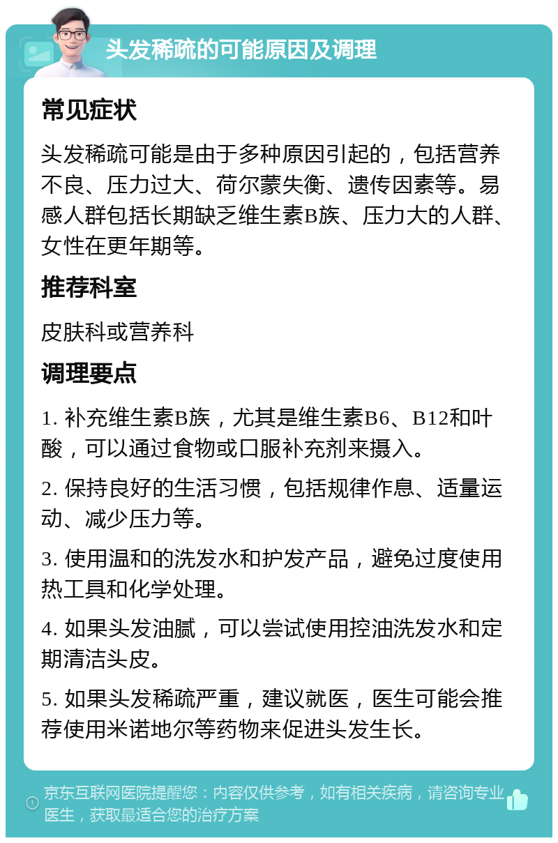 头发稀疏的可能原因及调理 常见症状 头发稀疏可能是由于多种原因引起的，包括营养不良、压力过大、荷尔蒙失衡、遗传因素等。易感人群包括长期缺乏维生素B族、压力大的人群、女性在更年期等。 推荐科室 皮肤科或营养科 调理要点 1. 补充维生素B族，尤其是维生素B6、B12和叶酸，可以通过食物或口服补充剂来摄入。 2. 保持良好的生活习惯，包括规律作息、适量运动、减少压力等。 3. 使用温和的洗发水和护发产品，避免过度使用热工具和化学处理。 4. 如果头发油腻，可以尝试使用控油洗发水和定期清洁头皮。 5. 如果头发稀疏严重，建议就医，医生可能会推荐使用米诺地尔等药物来促进头发生长。