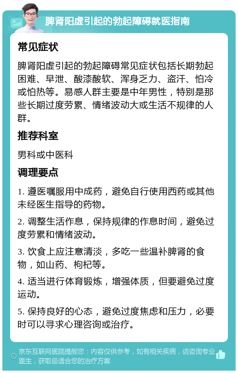 脾肾阳虚引起的勃起障碍就医指南 常见症状 脾肾阳虚引起的勃起障碍常见症状包括长期勃起困难、早泄、酸漆酸软、浑身乏力、盗汗、怕冷或怕热等。易感人群主要是中年男性，特别是那些长期过度劳累、情绪波动大或生活不规律的人群。 推荐科室 男科或中医科 调理要点 1. 遵医嘱服用中成药，避免自行使用西药或其他未经医生指导的药物。 2. 调整生活作息，保持规律的作息时间，避免过度劳累和情绪波动。 3. 饮食上应注意清淡，多吃一些温补脾肾的食物，如山药、枸杞等。 4. 适当进行体育锻炼，增强体质，但要避免过度运动。 5. 保持良好的心态，避免过度焦虑和压力，必要时可以寻求心理咨询或治疗。