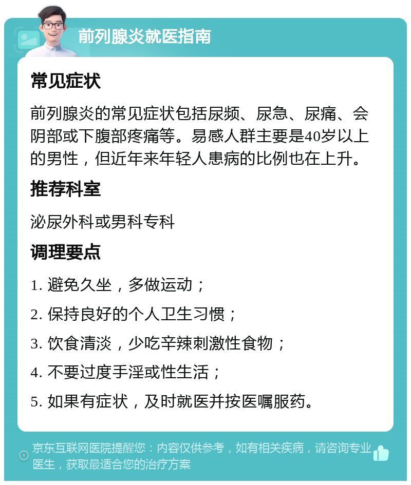 前列腺炎就医指南 常见症状 前列腺炎的常见症状包括尿频、尿急、尿痛、会阴部或下腹部疼痛等。易感人群主要是40岁以上的男性，但近年来年轻人患病的比例也在上升。 推荐科室 泌尿外科或男科专科 调理要点 1. 避免久坐，多做运动； 2. 保持良好的个人卫生习惯； 3. 饮食清淡，少吃辛辣刺激性食物； 4. 不要过度手淫或性生活； 5. 如果有症状，及时就医并按医嘱服药。