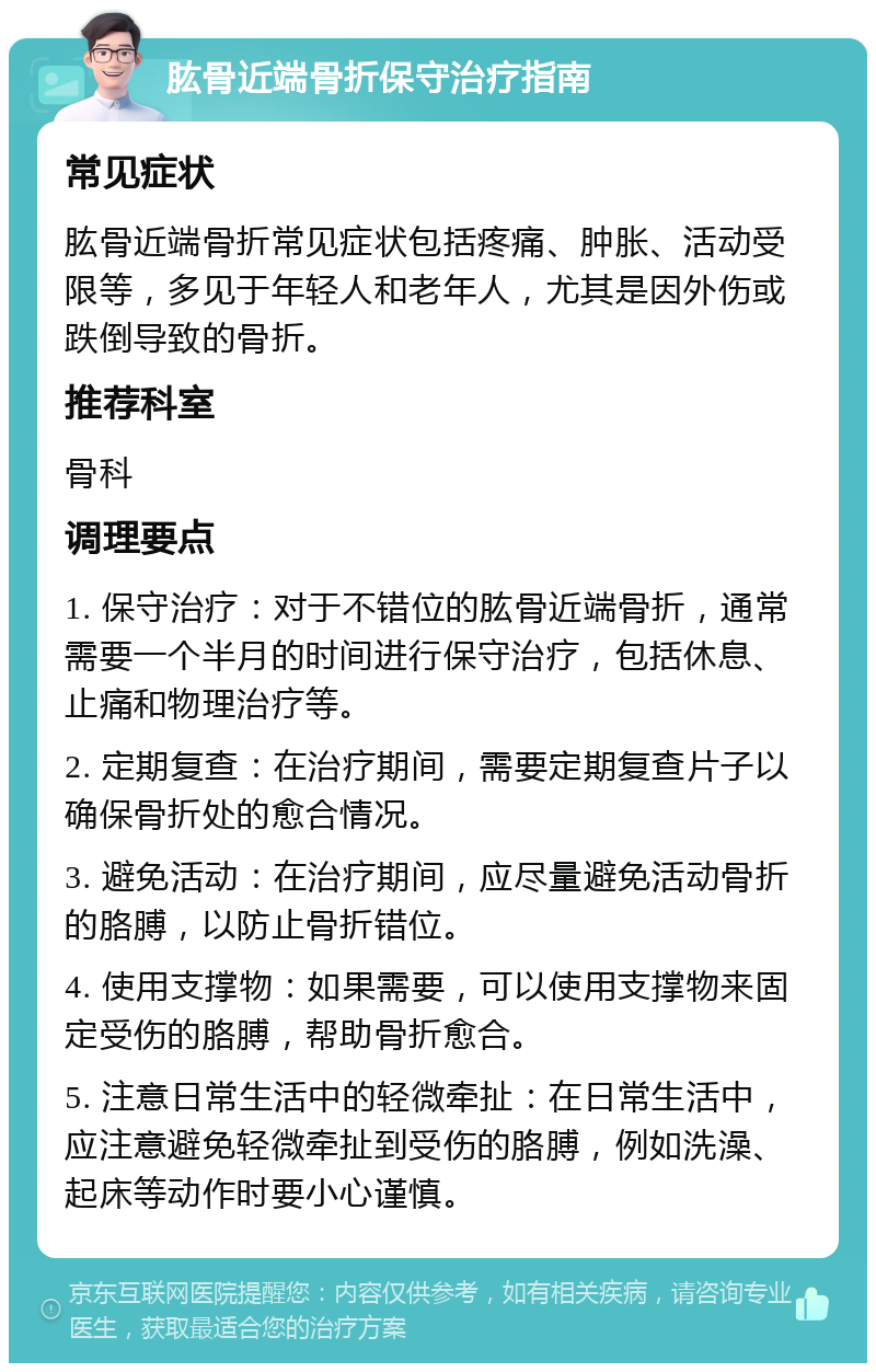 肱骨近端骨折保守治疗指南 常见症状 肱骨近端骨折常见症状包括疼痛、肿胀、活动受限等，多见于年轻人和老年人，尤其是因外伤或跌倒导致的骨折。 推荐科室 骨科 调理要点 1. 保守治疗：对于不错位的肱骨近端骨折，通常需要一个半月的时间进行保守治疗，包括休息、止痛和物理治疗等。 2. 定期复查：在治疗期间，需要定期复查片子以确保骨折处的愈合情况。 3. 避免活动：在治疗期间，应尽量避免活动骨折的胳膊，以防止骨折错位。 4. 使用支撑物：如果需要，可以使用支撑物来固定受伤的胳膊，帮助骨折愈合。 5. 注意日常生活中的轻微牵扯：在日常生活中，应注意避免轻微牵扯到受伤的胳膊，例如洗澡、起床等动作时要小心谨慎。