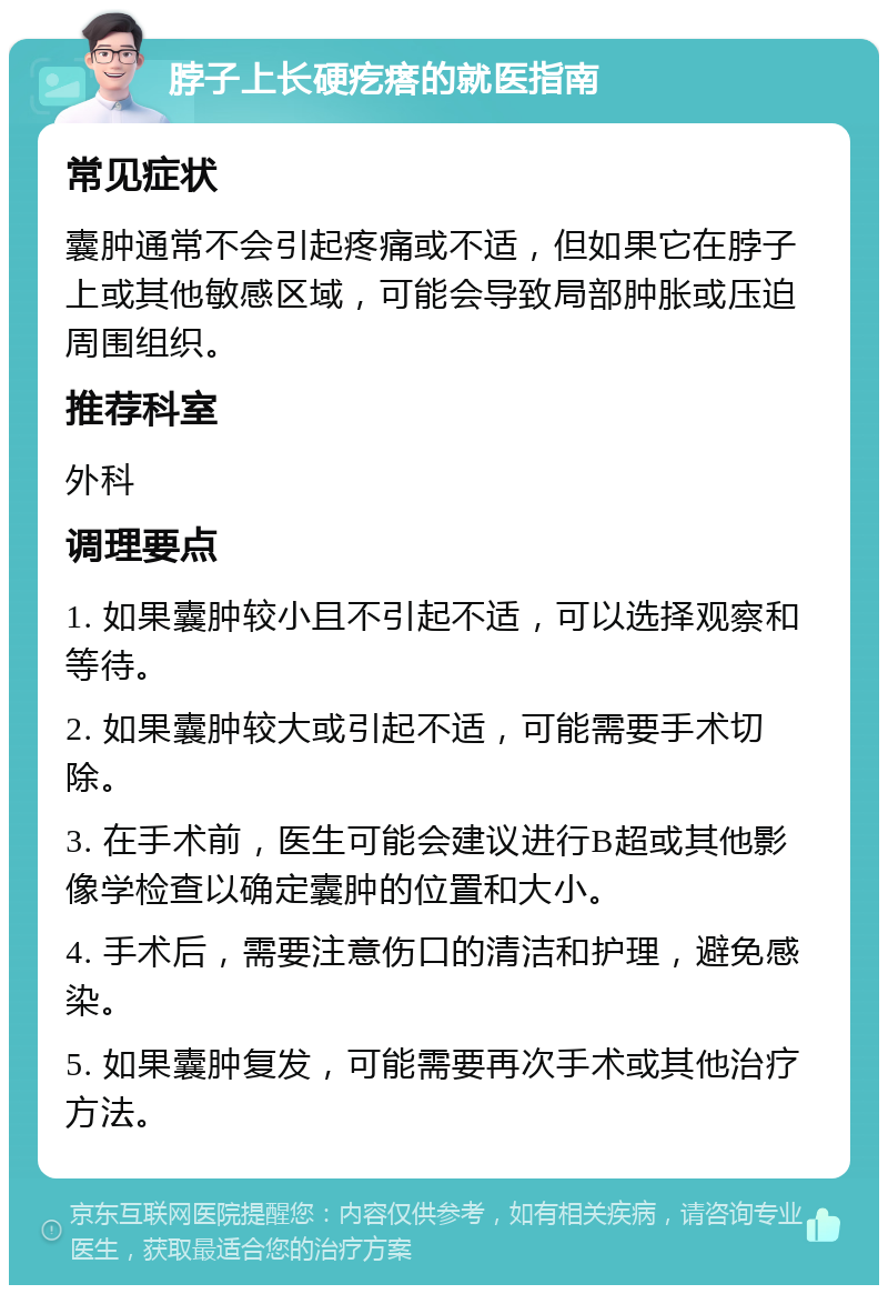 脖子上长硬疙瘩的就医指南 常见症状 囊肿通常不会引起疼痛或不适，但如果它在脖子上或其他敏感区域，可能会导致局部肿胀或压迫周围组织。 推荐科室 外科 调理要点 1. 如果囊肿较小且不引起不适，可以选择观察和等待。 2. 如果囊肿较大或引起不适，可能需要手术切除。 3. 在手术前，医生可能会建议进行B超或其他影像学检查以确定囊肿的位置和大小。 4. 手术后，需要注意伤口的清洁和护理，避免感染。 5. 如果囊肿复发，可能需要再次手术或其他治疗方法。