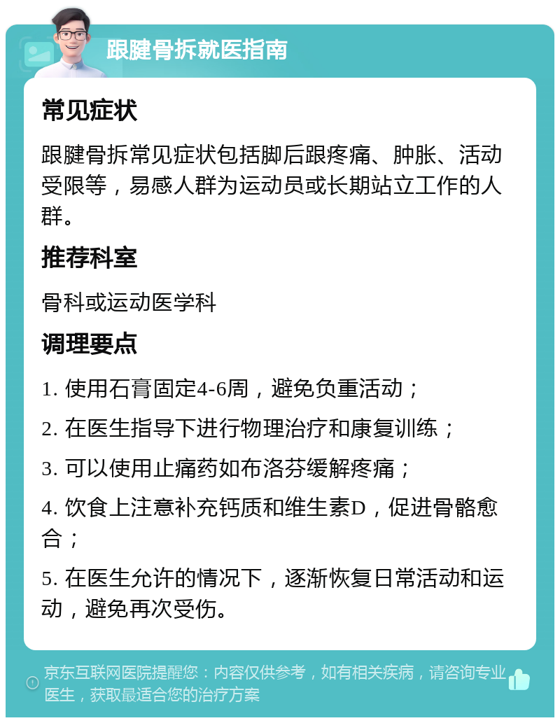 跟腱骨拆就医指南 常见症状 跟腱骨拆常见症状包括脚后跟疼痛、肿胀、活动受限等，易感人群为运动员或长期站立工作的人群。 推荐科室 骨科或运动医学科 调理要点 1. 使用石膏固定4-6周，避免负重活动； 2. 在医生指导下进行物理治疗和康复训练； 3. 可以使用止痛药如布洛芬缓解疼痛； 4. 饮食上注意补充钙质和维生素D，促进骨骼愈合； 5. 在医生允许的情况下，逐渐恢复日常活动和运动，避免再次受伤。