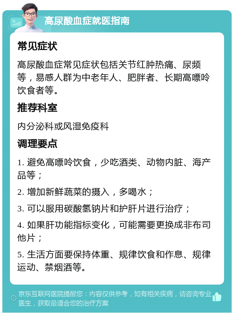 高尿酸血症就医指南 常见症状 高尿酸血症常见症状包括关节红肿热痛、尿频等，易感人群为中老年人、肥胖者、长期高嘌呤饮食者等。 推荐科室 内分泌科或风湿免疫科 调理要点 1. 避免高嘌呤饮食，少吃酒类、动物内脏、海产品等； 2. 增加新鲜蔬菜的摄入，多喝水； 3. 可以服用碳酸氢钠片和护肝片进行治疗； 4. 如果肝功能指标变化，可能需要更换成非布司他片； 5. 生活方面要保持体重、规律饮食和作息、规律运动、禁烟酒等。