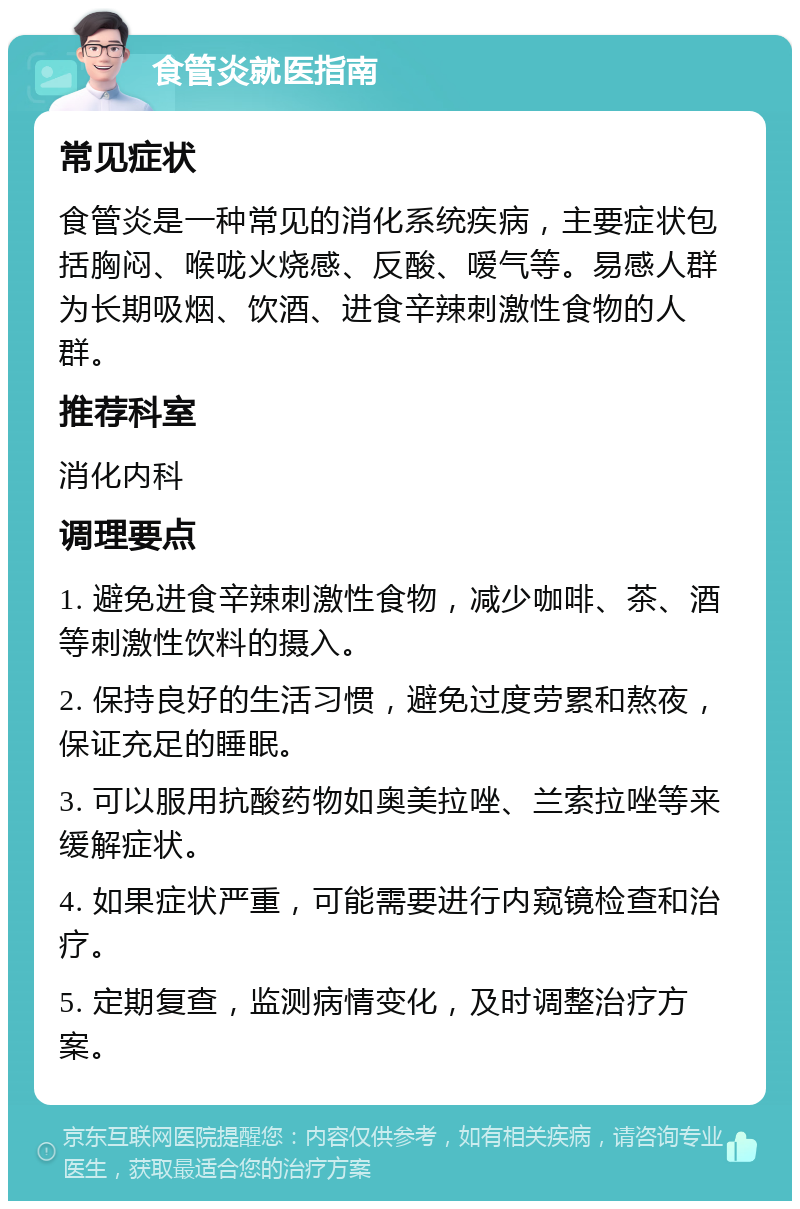 食管炎就医指南 常见症状 食管炎是一种常见的消化系统疾病，主要症状包括胸闷、喉咙火烧感、反酸、嗳气等。易感人群为长期吸烟、饮酒、进食辛辣刺激性食物的人群。 推荐科室 消化内科 调理要点 1. 避免进食辛辣刺激性食物，减少咖啡、茶、酒等刺激性饮料的摄入。 2. 保持良好的生活习惯，避免过度劳累和熬夜，保证充足的睡眠。 3. 可以服用抗酸药物如奥美拉唑、兰索拉唑等来缓解症状。 4. 如果症状严重，可能需要进行内窥镜检查和治疗。 5. 定期复查，监测病情变化，及时调整治疗方案。