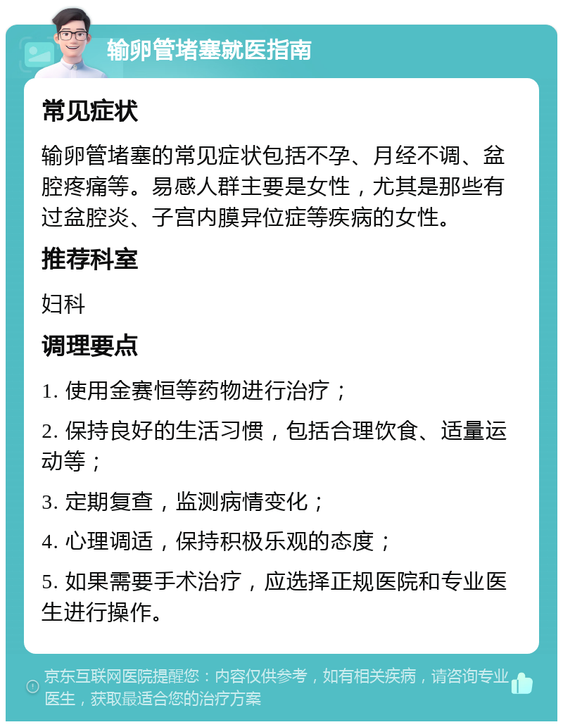 输卵管堵塞就医指南 常见症状 输卵管堵塞的常见症状包括不孕、月经不调、盆腔疼痛等。易感人群主要是女性，尤其是那些有过盆腔炎、子宫内膜异位症等疾病的女性。 推荐科室 妇科 调理要点 1. 使用金赛恒等药物进行治疗； 2. 保持良好的生活习惯，包括合理饮食、适量运动等； 3. 定期复查，监测病情变化； 4. 心理调适，保持积极乐观的态度； 5. 如果需要手术治疗，应选择正规医院和专业医生进行操作。