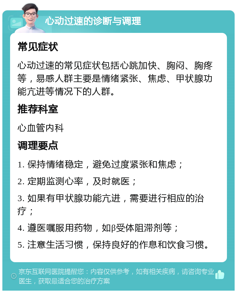 心动过速的诊断与调理 常见症状 心动过速的常见症状包括心跳加快、胸闷、胸疼等，易感人群主要是情绪紧张、焦虑、甲状腺功能亢进等情况下的人群。 推荐科室 心血管内科 调理要点 1. 保持情绪稳定，避免过度紧张和焦虑； 2. 定期监测心率，及时就医； 3. 如果有甲状腺功能亢进，需要进行相应的治疗； 4. 遵医嘱服用药物，如β受体阻滞剂等； 5. 注意生活习惯，保持良好的作息和饮食习惯。