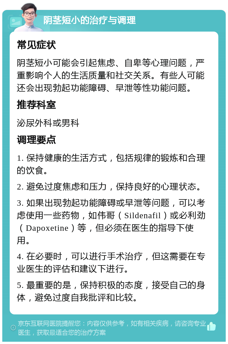 阴茎短小的治疗与调理 常见症状 阴茎短小可能会引起焦虑、自卑等心理问题，严重影响个人的生活质量和社交关系。有些人可能还会出现勃起功能障碍、早泄等性功能问题。 推荐科室 泌尿外科或男科 调理要点 1. 保持健康的生活方式，包括规律的锻炼和合理的饮食。 2. 避免过度焦虑和压力，保持良好的心理状态。 3. 如果出现勃起功能障碍或早泄等问题，可以考虑使用一些药物，如伟哥（Sildenafil）或必利劲（Dapoxetine）等，但必须在医生的指导下使用。 4. 在必要时，可以进行手术治疗，但这需要在专业医生的评估和建议下进行。 5. 最重要的是，保持积极的态度，接受自己的身体，避免过度自我批评和比较。