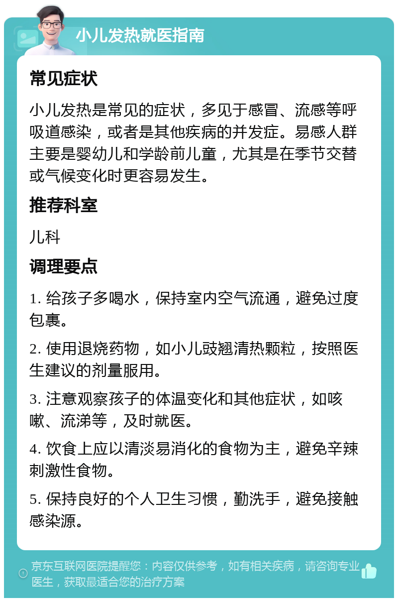 小儿发热就医指南 常见症状 小儿发热是常见的症状，多见于感冒、流感等呼吸道感染，或者是其他疾病的并发症。易感人群主要是婴幼儿和学龄前儿童，尤其是在季节交替或气候变化时更容易发生。 推荐科室 儿科 调理要点 1. 给孩子多喝水，保持室内空气流通，避免过度包裹。 2. 使用退烧药物，如小儿豉翘清热颗粒，按照医生建议的剂量服用。 3. 注意观察孩子的体温变化和其他症状，如咳嗽、流涕等，及时就医。 4. 饮食上应以清淡易消化的食物为主，避免辛辣刺激性食物。 5. 保持良好的个人卫生习惯，勤洗手，避免接触感染源。