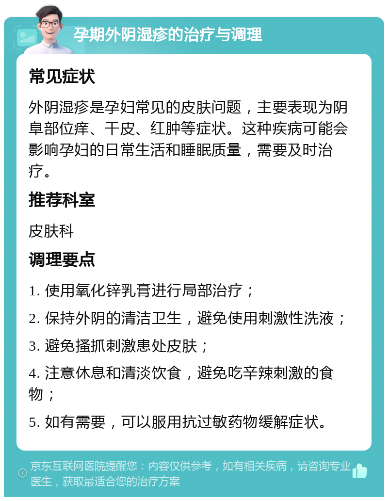 孕期外阴湿疹的治疗与调理 常见症状 外阴湿疹是孕妇常见的皮肤问题，主要表现为阴阜部位痒、干皮、红肿等症状。这种疾病可能会影响孕妇的日常生活和睡眠质量，需要及时治疗。 推荐科室 皮肤科 调理要点 1. 使用氧化锌乳膏进行局部治疗； 2. 保持外阴的清洁卫生，避免使用刺激性洗液； 3. 避免搔抓刺激患处皮肤； 4. 注意休息和清淡饮食，避免吃辛辣刺激的食物； 5. 如有需要，可以服用抗过敏药物缓解症状。