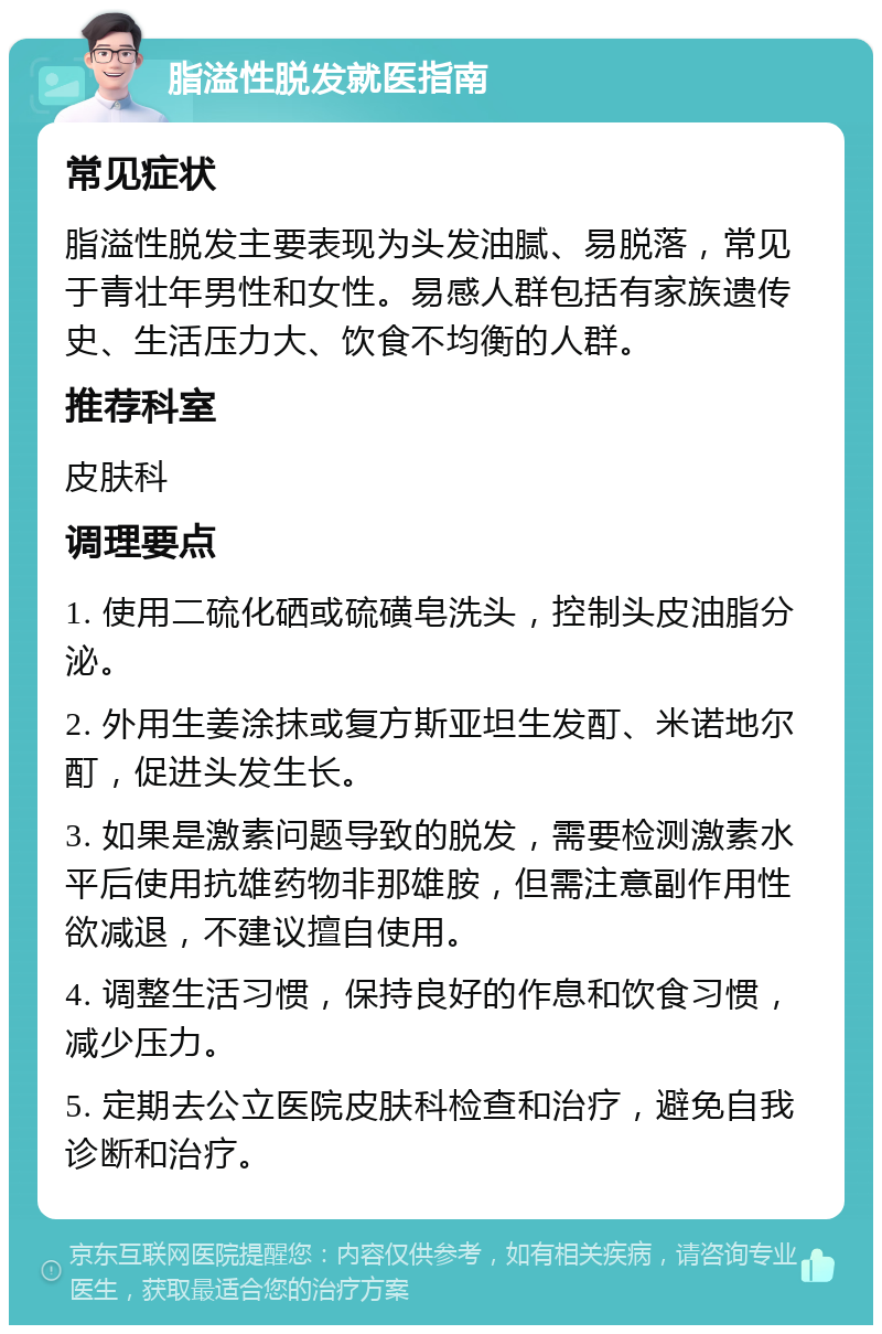 脂溢性脱发就医指南 常见症状 脂溢性脱发主要表现为头发油腻、易脱落，常见于青壮年男性和女性。易感人群包括有家族遗传史、生活压力大、饮食不均衡的人群。 推荐科室 皮肤科 调理要点 1. 使用二硫化硒或硫磺皂洗头，控制头皮油脂分泌。 2. 外用生姜涂抹或复方斯亚坦生发酊、米诺地尔酊，促进头发生长。 3. 如果是激素问题导致的脱发，需要检测激素水平后使用抗雄药物非那雄胺，但需注意副作用性欲减退，不建议擅自使用。 4. 调整生活习惯，保持良好的作息和饮食习惯，减少压力。 5. 定期去公立医院皮肤科检查和治疗，避免自我诊断和治疗。