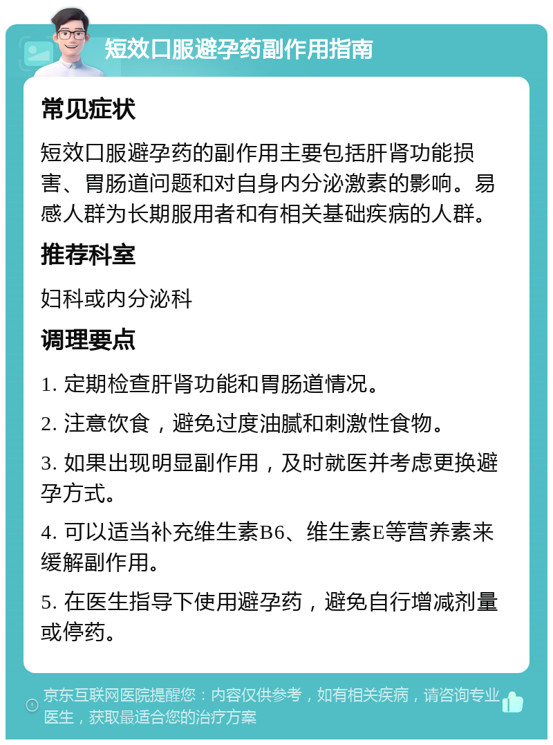 短效口服避孕药副作用指南 常见症状 短效口服避孕药的副作用主要包括肝肾功能损害、胃肠道问题和对自身内分泌激素的影响。易感人群为长期服用者和有相关基础疾病的人群。 推荐科室 妇科或内分泌科 调理要点 1. 定期检查肝肾功能和胃肠道情况。 2. 注意饮食，避免过度油腻和刺激性食物。 3. 如果出现明显副作用，及时就医并考虑更换避孕方式。 4. 可以适当补充维生素B6、维生素E等营养素来缓解副作用。 5. 在医生指导下使用避孕药，避免自行增减剂量或停药。